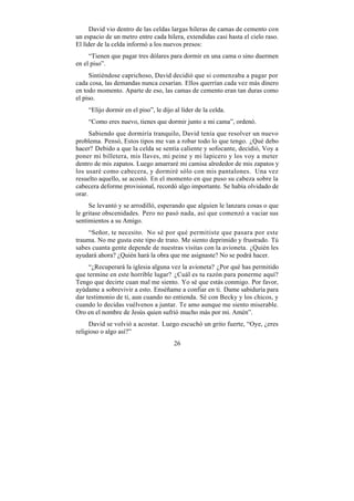David vio dentro de las celdas largas hileras de camas de cemento con
un espacio de un metro entre cada hilera, extendidas casi hasta el cielo raso.
El líder de la celda informó a los nuevos presos:
     “Tienen que pagar tres dólares para dormir en una cama o sino duermen
en el piso”.
      Sintiéndose caprichoso, David decidió que si comenzaba a pagar por
cada cosa, las demandas nunca cesarían. Ellos querrían cada vez más dinero
en todo momento. Aparte de eso, las camas de cemento eran tan duras como
el piso.
    “Elijo dormir en el piso”, le dijo al líder de la celda.
    “Como eres nuevo, tienes que dormir junto a mi cama”, ordenó.
      Sabiendo que dormiría tranquilo, David tenía que resolver un nuevo
problema. Pensó, Estos tipos me van a robar todo lo que tengo. ¿Qué debo
hacer? Debido a que la celda se sentía caliente y sofocante, decidió, Voy a
poner mi billetera, mis llaves, mi peine y mi lapicero y los voy a meter
dentro de mis zapatos. Luego amarraré mi camisa alrededor de mis zapatos y
los usaré como cabecera, y dormiré sólo con mis pantalones. Una vez
resuelto aquello, se acostó. En el momento en que puso su cabeza sobre la
cabecera deforme provisional, recordó algo importante. Se había olvidado de
orar.
     Se levantó y se arrodilló, esperando que alguien le lanzara cosas o que
le gritase obscenidades. Pero no pasó nada, así que comenzó a vaciar sus
sentimientos a su Amigo.
    “Señor, te necesito. No sé por qué permitiste que pasara por este
trauma. No me gusta este tipo de trato. Me siento deprimido y frustrado. Tú
sabes cuanta gente depende de nuestras visitas con la avioneta. ¿Quién les
ayudará ahora? ¿Quién hará la obra que me asignaste? No se podrá hacer.
     “¿Recuperará la iglesia alguna vez la avioneta? ¿Por qué has permitido
que termine en este horrible lugar? ¿Cuál es tu razón para ponerme aquí?
Tengo que decirte cuan mal me siento. Yo sé que estás conmigo. Por favor,
ayúdame a sobrevivir a esto. Enséñame a confiar en ti. Dame sabiduría para
dar testimonio de ti, aun cuando no entienda. Sé con Becky y los chicos, y
cuando lo decidas vuélvenos a juntar. Te amo aunque me siento miserable.
Oro en el nombre de Jesús quien sufrió mucho más por mi. Amén”.
     David se volvió a acostar. Luego escuchó un grito fuerte, “Oye, ¿eres
religioso o algo así?”
                                       26
 