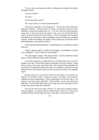 “Sí, soy. Soy un misionero de Dios. Trabajo para la Iglesia Adventista
del Séptimo Día”.
    “¿Crees en Dios?”
    “Sí, creo”.
    “¿Crees que Dios existe?”
    “Sí, sé que existe. Lo conozco personalmente”.
     “Entonces responde a mis preguntas”. David oró silenciosamente
pidiendo sabiduría. Setenta pares de oídos escuchaban mientras ellos
hablaban. Luego interrumpió otra voz. Y al rato otro hizo una pregunta,
luego otro, y otro, por más de dos horas. Una y otra vez el Espíritu Santo
traía a la mente de David textos bíblicos. En la oscuridad esos hombres
desnudaron sus corazones y hacían preguntas acerca del Dios que ansiaban
conocer. Todos escuchaban, fascinados. David sabía que el Espíritu Santo
había dispuesto a esta audiencia cautiva.
     Al día siguiente David despertó e inmediatamente se arrodilló en el piso
para orar.
      “Espera, espera, espera”, le dijo un joven preso y acercándose a ca-rrera
a él, le pregutnó: “¿No te molesta si oro contigo?”
     “No, de ninguna manera. Me alegra tenerte”. Los dos hombres oraron
juntos, y David sabía que Dios estaba sonriendo.
     A la noche siguiente, cuando David se arrodilló para orar, un tercer
hombre se le unió. Ahora Dios estaba escuchando a tres de sus hijos. Luego
fueron cuatro, cinco, seis, siete hasta once. Dios conocía las necesidades de
su corazón. Él entendía los deseos de estar con su familia. ¿Sería por eso que
había enviado a David para estar con ellos, para llevar ánimo a ese lúgubre
lugar?
     Muchos presos se acercaron a David en privado y le contaron su
historia. Un hombre le dijo: “Tengo mi mujer y mis hijos. Soy inocente.
Alguien me acusó injustamente. Estoy sentenciado a servir diez años, y mi
esposa y mis hijos están sufriendo”. Otro hombre, con los ojos llenos de
lágrimas: “No he hecho nada malo, pero tengo que estar aquí quince años,
sin que haya quien cuide de mi familia”.
     Una ola de tristeza invadió a David. Él sabía que no podía esperar
justicia tampoco. ¿A cuántos años lo sentenciarían a servir? ¿Y cómo se las
arreglaría Becky con dos niñas de cinco y tres años, y Carlos de un año?
                                      27
 