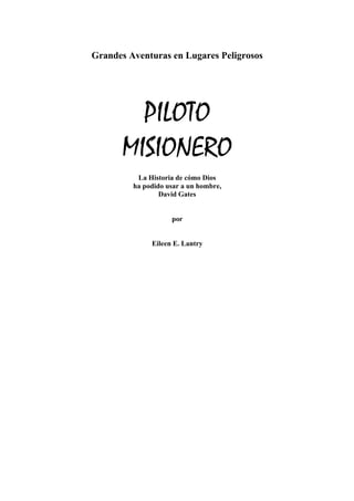 Grandes Aventuras en Lugares Peligrosos




         PILOTO
       MISIONERO
          La Historia de cómo Dios
         ha podido usar a un hombre,
                 David Gates


                    por


              Eileen E. Lantry
 