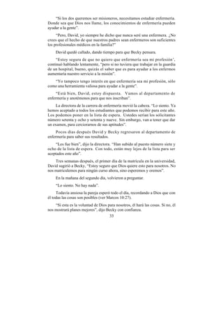 “Si los dos queremos ser misioneros, necesitamos estudiar enfermería.
Donde sea que Dios nos llame, los conocimientos de enfermería pueden
ayudar a la gente”.
     “Pero, David, yo siempre he dicho que nunca seré una enfermera. ¿No
crees que el hecho de que nuestros padres sean enfermeros son suficientes
los profesionales médicos en la familia?”
    David quedó callado, dando tiempo para que Becky pensara.
     “Estoy segura de que no quiero que enfermería sea mi profesión’,
continuó hablando lentamente, “pero si no tuviera que trabajar en la guardia
de un hospital, bueno, quizás el saber que es para ayudar a los enfermos
aumentaría nuestro servicio a la misión”.
   “Yo tampoco tengo interés en que enfermería sea mi profesión, sólo
como una herramienta valiosa para ayudar a la gente”.
     “Está bien, David, estoy dispuesta. Vamos al departamento de
enfermería y anotémonos para que nos inscriban”.
     La directora de la carrera de enfermería movió la cabeza. “Lo siento. Ya
hemos aceptado a todos los estudiantes que podemos recibir para este año.
Los podemos poner en la lista de espera. Ustedes serían los solicitantes
número setenta y ocho y setenta y nueve. Sin embargo, van a tener que dar
un examen, para cerciorarnos de sus aptitudes”.
     Pocos días después David y Becky regresaron al departamento de
enfermería para saber sus resultados.
    “Les fue bien”, dijo la directora. “Han subido al puesto número siete y
ocho de la lista de espera. Con todo, están muy lejos de la lista para ser
aceptados este año”.
    Tres semanas después, el primer día de la matrícula en la universidad,
David sugirió a Becky, “Estoy seguro que Dios quiere esto para nosotros. No
nos matriculemos para ningún curso ahora, sino esperemos y oremos”.
    En la mañana del segundo día, volvieron a preguntar.
    “Lo siento. No hay nada”.
     Todavía ansiosa la pareja esperó todo el día, recordando a Dios que con
él todas las cosas son posibles (ver Marcos 10:27).
    “Si esta es la voluntad de Dios para nosotros, él hará las cosas. Si no, él
nos mostrará planes mejores”, dijo Becky con confianza.
                                     33
 