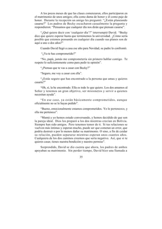 A los pocos meses de que las clases comenzaron, ellos participaron en
el matrimonio de unos amigos; ella como dama de honor y él como paje de
honor. Durante la recepción un amigo les preguntó: “¿Están planeando
casarse?” Los padres de Becky escucharon casualmente la pregunta y
respondieron: “Pensamos que cualquier día nos dirán que piensan casarse”.
     “¿Qué quiere decir con ‘cualquier día’?” interrumpió David. “Becky
dice que quiere esperar hasta que terminemos la universidad. ¿Cómo sería
posible que estemos pensando en cualquier día cuando sus planes son de
aquí a uno o dos años?”
    Cuando David llegó a casa ese año para Navidad, su padre lo confrontó.
     “¿Ya te has comprometido?”
     “No, papá, jamás me comprometería sin primero hablar contigo. Te
respeto lo suficientemente como para pedir tu opinión”.
    “¿Piensas que te vas a casar con Becky?”
    “Seguro, me voy a casar con ella”.
     “¿Estás seguro que has encontrado a la persona que amas y quieres
casarte?”
    “Oh, sí, la he encontrado. Ella es todo lo que quiero. Los dos amamos al
Señor y tenemos un gran objetivo, ser misioneros y servir a quienes
necesitan ayuda”.
     “En ese caso, ya están básicamente comprometidos, aunque
oficialmente no se lo hayas pedido”.
     “Bueno, emocionalmente estamos comprometidos. Yo le pertenezco, y
ella me pertenece”.
     “Mamá y yo hemos estado conversando, y hemos decidido de que son
la pareja ideal. Dios los preparó a los dos mientras crecían en Bolivia.
Siempre han sido amigos. Pero tenemos temor de ti. Si tus relaciones se
vuelven más íntimas y esperan mucho, puede ser que cometan un error, que
podría destruir o por lo menos dañar su matrimonio. O sino, a fin de cuidar
su relación, pueden separarse mientras esperan unos cuantos años.
Cualquiera de los dos caminos creemos que sería negativo. Así, que si te
quieres casar, tienes nuestra bendición y nuestro permiso”.
    Sorprendido, David se dio cuenta que ahora, los padres de ambos
apoyaban su matrimonio. Sin perder tiempo, David hizo una llamada a

                                    35
 