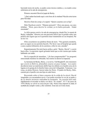 haciendo turno de noche, su padre como técnico médico, y su madre como
enfermera en la sala de emergencias.
    Primero encontró David al papá de Becky.
     “¿Qué andan haciendo aquí a esta hora de la mañana? Recién estuvieron
para Navidad.
    David se llenó de coraje y le espetó: “Quiero casarme con su hija”.
      Dale Duerksen sonrió. “Déjame pensarlo”. Hizo una pausa, sus ojos
titilaban. “Bien, para decirte la verdad, ya lo había pensado. Estaré
encantado”.
     La feliz pareja corrió a la sala de emergencias, donde Pat, la mamá de
Becky, trabajaba. Absorta con una paciente difícil que le gritaba sobre una
política del seguro que no le permitía tener tratamiento en ese hospital, Pat
no los vio.
     Ellos escucharon sus palabras llenas de tacto. “Nos gustaría atenderla,
pero su seguro no nos permite hacerlo. Por favor vaya al hospital que queda
a unos cuantos kilómetros de la carretera y ellos la van a atender”.
     Repentinamente Pat miró hacia arriba y gritó: “Becky, David,” y corrió
hacia ellos. La paciente siguió gritando hasta que se dio cuenta que estaba
hablando con nadie.
   Pat lo sospechó de inmediato. “¿Se han comprometido?” les preguntó
emocionada mientras los abrazaba. Sus rostros le dieron la respuesta.
     La hermana de Becky, Betsy, y su novio, Ted Burgdorff, otro misionero
que creció en Bolivia, planeaban casarse en poco tiempo. Los cuatro
decidieron tener un matrimonio doble bajo los árboles en el jardín cerca de la
laguna en la granja de la familia Gates cerca de Collegedale, Tennessee. Las
rosas, en pleno florecer, fueron todas las flores. El padre de Becky, Dale,
caminó por el pasillo con una hija en cada brazo.
     Recostado sobre el duro cemento de la celda de la cárcel, David
imaginaba a su encantadora novia. Casi podía escuchar la voz de su padre y
de su abuelo mientras realizaban la ceremonia. Su corazón latió más
rápidamente al recordar su dulce voz decir, “Sí, acepto”. El 17 de junio de
1979, Becky se volvió su socia de por vida. Nunca más importó la edad, él
acababa de cumplir veinte y ella veintitrés. Eran uno en Cristo Jesús.



                                     37
 