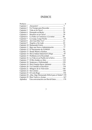 INDICE

Prefacio .................................................................................. 4
Capitulo 1 ¡Secuestro! ..................................................... 7
Capitulo 2 Un Tiempo para Recordar ............................ 16
Capitulo 3 Vida en la Cárcel .......................................... 23
Capitulo 4 Pensando en Becky ....................................... 30
Capitulo 5 Desafíos en la Cárcel .................................... 39
Capitulo 6 La Nube se Comienza a Levantar ................ 48
Capitulo 7 La Larga, Larga Noche .................................. 53
Capitulo 8 ¡En Casa Otra Vez! ....................................... 61
Capitulo 9 Ángeles a Su Lado ........................................ 65
Capitulo 10 Demasiado Estrés .......................................... 72
Capitulo 11 Bajo una Nueva Administración ................... 77
Capitulo 12 El Nacimiento de GAMAS ........................... 86
Capitulo 13 Desde Miami a Kaikan .................................. 92
Capitulo 14 Davis Indian Industrial College ..................... 97
Capitulo 15 Problema en la Oscuridad ........................... 107
Capitulo 16 La Vida en un Pueblo de la Selva …............ 110
Capitulo 17 El Río Jordán se Abre .................................. 118
Capitulo 18 Sorpresas y Enfermedad .............................. 128
Capitulo 19 Dios Empuja Hacia Adelante ...................... 134
Capitulo 20 Un Llamado al Sacrificio ............................. 138
Capitulo 21 Milagros de la Televisión ............................ 144
Capitulo 22 Sin Límites ................................................... 150
Capitulo 23 El León Ruge ................................................ 156
Capitulo 24 ¿Hay Algo Demasiado Difícil para el Señor? 159
Capitulo 25 Dios Vuelve a Actuar .................................... 167
Apéndice Una conversación con David Gates............... 179




                                                   3
 