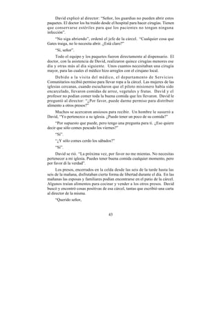 David explicó al director: “Señor, los guardias no pueden abrir estos
paquetes. El doctor los ha traído desde el hospital para hacer cirugías. Tienen
que conservarse estériles para que los pacientes no tengan ninguna
infección”.
    “No siga abriendo”, ordenó el jefe de la cárcel. “Cualquier cosa que
Gates traiga, no lo necesita abrir. ¿Está claro?”
    “Sí, señor”.
     Todo el equipo y los paquetes fueron directamente al dispensario. El
doctor, con la asistencia de David, realizaron quince cirugías menores ese
día y otras más al día siguiente. Unos cuantos necesitaban una cirugía
mayor, para las cuales el médico hizo arreglos con el cirujano local.
     Debido a la visita del médico, el departamento de Servicios
Comunitarios recibió permiso para llevar ropa a la cárcel. Las mujeres de las
iglesias cercanas, cuando escucharon que el piloto misionero había sido
encarcelado, llevaron comidas de arroz, vegetales y frutas. David y el
profesor no podían comer toda la buena comida que les llevaron. David le
preguntó al director: “¿Por favor, puede darme permiso para distribuir
alimento a otros presos?”
    Muchos se acercaron ansiosos para recibir. Un hombre le susurró a
David, “Yo pertenezco a su iglesia. ¿Puedo tener un poco de su comida?”
     “Por supuesto que puede, pero tengo una pregunta para ti. ¿Eso quiere
decir que sólo comes pescado los viernes?”
    “Sí”.
    “¿Y sólo comes cerdo los sábados?”
    “Sí”.
     David se rió. “La próxima vez, por favor no me mientas. No necesitas
pertenecer a mi iglesia. Puedes tener buena comida cualquier momento, pero
por favor di la verdad”.
      Los presos, encerrados en la celda desde las seis de la tarde hasta las
seis de la mañana, disfrutaban cierta forma de libertad durante el día. En las
mañanas las esposas y familiares podían encontrarse en el patio de la cárcel.
Algunos traían alimentos para cocinar y vender a los otros presos. David
buscó y encontró cosas positivas de esa cárcel, tantas que escribió una carta
al director de la misma.
    “Querido señor,


                                      43
 
