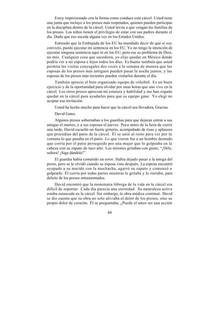 Estoy impresionado con la forma como conduce esta cárcel. Usted tiene
una junta que incluye a los presos más respetados, quienes pueden participar
en la disciplina dentro de la cárcel. Usted invita a que vengan las familias de
los presos. Los niños tienen el privilegio de estar con sus padres durante el
día. Dudo que eso suceda alguna vez en los Estados Unidos.
     Entiendo que la Embajada de los EU ha mandado decir de que si soy
convicto, puedo ejecutar mi sentencia en los EU. Yo no tengo la intención de
ejecutar ninguna sentencia aquí ni en los EU, pero ese es problema de Dios,
no mío. Cualquier cosa que sucediera, yo elijo quedar en México donde
podría ver a mi esposa e hijos todos los días. Es bueno también que usted
permita las visitas conyugales dos veces a la semana de manera que las
esposas de los presos más antiguos pueden pasar la noche juntos, y las
esposas de los presos más recientes pueden visitarlos durante el día.
     También aprecio el bien organizado equipo de vóleibol. Es un buen
ejercicio y da la oportunidad para olvidar por unas horas que uno vive en la
cárcel. Los otros presos aprecian mi estatura y habilidad y me han rogado
quedar en la cárcel para ayudarles para que su equipo gane. Yo elegí no
aceptar esa invitación.
    Usted ha hecho mucho para hacer que la cárcel sea llevadera. Gracias.
    David Gates.
     Algunos presos sobornaban a los guardias para que dejaran entrar a sus
amigas el martes, y a sus esposas el jueves. Poco antes de la hora de cierre
una tarde, David escuchó un fuerte griterío, acompañado de risas y aplausos
que procedían del patio de la cárcel. Él se unió al resto para ver por la
ventana lo que pasaba en el patio. Lo que vieron fue a un hombre desnudo
que corría por el patio perseguido por una mujer que lo golpeaba en la
cabeza con su zapato de taco alto. Los mirones gritaban con gusto, “¡Déle,
señora! ¡Siga dándole!”
     El guardia había cometido un error. Había dejado pasar a la amiga del
preso, pero se le olvidó cuando su esposa vino después. La esposa encontró
ocupado a su marido con la muchacha, agarró su zapato y comenzó a
golpearlo. Él corría por todas partes mientras le gritaba y lo zurraba, para
deleite de los presos entusiasmados.
     David encontró que la monotonía lóbrega de la vida en la cárcel era
difícil de soportar. Cada día parecía una eternidad. Su naturaleza activa
estaba estancada en la cárcel. Sin embargo, la obra médica continuó. David
se dio cuenta que su obra no solo aliviaba el dolor de los presos, sino su
propio dolor de corazón. Él se preguntaba, ¿Puede el amor ser una acción

                                      44
 