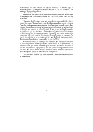 Mexicana del Sur había actuado con rapidez, enviando a su director legal, el
pastor Hayasaka, para procurar la liberación de los dos hombres. Sin
embargo, trajo poca esperanza.
     Después de muchas horas de intentos futiles para conseguir la liberación
de los dos presos, el director legal vino a la cárcel solicitando ver a David y
al profesor.
     “Lamento decirles, pero temo que no podemos hacer nada”, les dijo el
pastor Hayasaka. “Los militares están decididos a quedarse con la avioneta.
Para ello, harán cualquier cosa, aunque signifique tenerlos en la cárcel. Para
cuando llegue el momento de la sentencia probablemente hayan fabricado
evidencias que prueben su culpa. Después de que hayan verificado todas las
acusaciones con los testigos, y hayan probado que son culpables con
evidencias, no hay forma de que salgan. He pedido una y otra vez permiso
para entrar a la corte para ver los registros de ustedes, pero no me dejan. No
puedo encontrar a ni un abogado católico que defienda a un protestante.
Temo que no haya defensa para ustedes en este pueblo”.
     Continuó diciendo, “Sólo tengo una esperanza. He oído de un nazareno,
el único abogado del pueblo que podría tomar el caso de un protestante. Los
informes dicen que es bien respetado, pero nadie me dice dónde encontrar su
oficina. He caminado y preguntado por días y ni siquiera puedo encontrar
una pista. He estado orando mucho. Ahora he venido para orar con ustedes.
Sólo Dios puede ayudar en esta situación desesperada”.
     “Por que para Dios no hay nada imposible”, mencionó David mientras
se arrodillaban.




                                      47
 