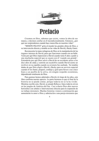 Creemos en Dios, sabemos que existe, vemos la obra de sus
manos, y decimos confiar en él incondicionalmente. Entonces, ¿por
qué nos sorprendemos cuando hace maravillas en nuestras vidas?
     “MISIÓN PILOTO” grita al mundo las grandes obras de Dios, y
su intervención directa y notable en las vidas de David y Becky Gates.
     Reconocerás la mano milagrosa de Dios en la manipulación de los
órganos internos de David, para que funcionen cuando era un bebé.
Verás por qué Dios impresionó a David cuando tenía 8 años a pedir a
una muchacha especial que se casara con él ‘cuando sea grande’.
Entenderás por qué Dios salvó a David de un accidente aéreo a los
diez años de edad, y sentirás un escalofrío cuando David siente un
revólver en su espalda cuando su avioneta fue asaltada. No tendrás
dudas de que Dios eligió a David y Becky para un servicio especial
cuando él los llamó, preparó, condujo y guió para llevar a sus cinco
hijos a un pueblo de la selva, sin ningún respaldo económico,
dependiendo totalmente de Dios.
     Para quienes hemos admirado a David a lo largo de los años, este
libro confirma nuestro aprecio. La parte hermosa es que el final de la
historia no se puede contar, porque todavía no se la ha vivido.
Mientras escribo esto, David, su amada Rebeca e hijos todavía sirven
en las junglas de América del Sur. Casi a diario Dios abre nuevos
horizontes con señales e intervenciones directas para la expansión de
su trabajo misionero. Muchas historias vienen a continuación que
aumentarán tu amor a Dios y admiración a una pareja misionera que
                                  4
 