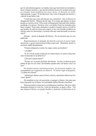 que los adventistas pagaran a un médico para que fuera hasta las montañas a
hacer cirugías menores, y que posteriormente hiciera los arreglos para que
un cirujano local atendiese los casos serios, el director se sintió
impresionado a actuar. Él decidió hacer una visita al abogado del distrito y
contarle lo que había visto.
     “Usted dice que estos adventistas son criminales”, dijo el director al
abogado del distrito. “Déjeme decirle algo. Es lo mejor que alguna vez haya
pasada en nuestra cárcel. Ellos están continuamente haciendo obra médica,
ayudando a los presos. Hicieron venir a un médico hasta las montañas para
hacer cirugías. Traen ropa, alimentos y ayudan a nuestros presos en todo lo
que pueden. Si usted no retira esos cargos, yo me veré forzado a publicar un
artículo sobre los adventistas y la buena obra que están haciendo en nuestra
cárcel”.
     Hmmm… pensó el abogado del distrito. No me gustaría que eso sea
publicado.
     Repentinamente el abogado del distrito convocó al asesor legal
adventista, a quien anteriormente había esquivado. Mirándolo desde su
escritorio, habló abruptamente,
    “Estamos dispuestos a retirar los cargos contra sus hombres”.
    “¿Verdad?”
     “Sí. En vez de acusar a Gates de un crimen mayor, lo vamos a hacer por
estar involucrado en un delito leve”.
    “¿Por qué lo quiere hacer?”
    “Porque así se puede defender fácilmente. No hay evidencias para
probar de que eso sea cierto. Sus hombres pueden salir con fianza e irse a su
casa”.
    En muchos países latinoamericanos, los procesos legales van
acompañados por exigencias en efectivo. El asesor legal le preguntó,
“¿Cuánto me costará?”
     “¡Quinientos dólares para la fianza oficial y quinientos dólares por los
‘otros’ gastos!”
    De inmediato se fue a la asociación a conseguir el dinero. Aún antes que
haya regresado con el dinero, las autoridades habían liberado al profesor.
    Desconociendo la razón por la cual liberaron al profesor, David se sintió
abrumado mientras lo veía irse. Lleno de desánimo, se quejó a Dios. “Así
que eligieron liberar a su propio hombre y mantener al americano en la

                                     51
 