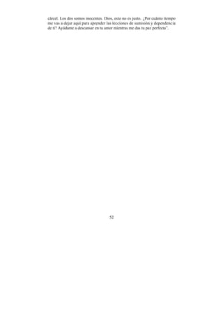 cárcel. Los dos somos inocentes. Dios, esto no es justo. ¿Por cuánto tiempo
me vas a dejar aquí para aprender las lecciones de sumisión y dependencia
de ti? Ayúdame a descansar en tu amor mientras me das tu paz perfecta”.




                                    52
 