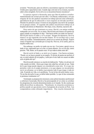 avioneta. “Sweetie-pie, para ser efectivo, necesitamos regresar a los Estados
Unidos para capacitarnos más. Cuando algo está mal en la avioneta, necesito
saber cómo arreglarlo. En la selva no se encuentran buenos mecánicos”.
    La pareja regresó a Kentucky para que David pudiera estudiar
mantenimiento de aviones por dos años. Con Becky embarazada y sin que
ninguno de los dos pudiese encontrar un trabajo parcial como enfermero,
aprendieron de que la educación a veces requiere un elevado sacrificio.
Durante los primeros meses vivieron en una pequeña casa móvil de acampar
en un parque estatal. El segundo año ambos encontraron trabajo en el
hospital adventista en Manchester. Dos hijas, Lina y Katrina, nacieron allí.
     Poco antes de que terminara su curso, David y un amigo estaban
trabajando con un avión. En su mano, David tenía una tenaza con puntas de
aguja cuando su compañero le dijo: “Jala hacia arriba con todas tus fuerzas”.
David jaló fuerte el cable y se le escapó. Incapaz de detenerse, llevó la
tenaza a su ojo izquierdo con sus dos manos. Él vio un flujo rojo y cayó
sobre sus rodillas. Instantáneamente, pensó en su carrera de pilotaje. Esperó
sentir el líquido rojo corriendo por su meji-lla. Pero no, él lo sentía, pero su
mejilla estaba seca.
     Sin embargo, no podía ver nada con ese ojo. Con temor, apretó con su
dedo el ojo, esperando que se le iba a ir hasta adentro. En vez de ello, sintió
presión. “Oh, Señor, no lo puedo creer. El ojo todavía debe estar ahí”.
     David corrió al baño y se miró en el espejo. Con fuerza exclamó,
“Puedo ver un hueco grande en mi pupila. El alicate de punta me perforó el
ojo, se entró adentro de mi pupila, y salió por el otro lado sin causar un daño
serio al globo del ojo”.
     David recordó entonces su oración de dedicación. “Señor, tú salvaste mi
vida cuando era bebé. Ahora que tengo más edad has salvado mi ojo. Nada
de lo que tengo puedo alguna vez considerarlo como mío. Si es que me
permites volar en el campo misionero, si es que alguna vez me permites
servir en ultramar, yo te dedico nuevamente todo lo que tengo y toda mi
vida. Si pierdo mi vida, es tu problema. Ya me la has devuelto tantas veces.
Tú me has devuelto lo que ya debía haber perdido. Lo que tú has restaurado
te pertenece totalmente a ti”.
     Terminada su preparación misionera como piloto/mecánico profesional
y enfermero licenciado, David se fue preocupando al ver cómo se cerraban
los programas de aviación denominacionales en el mundo. Se dio cuenta que
debía diversificar su educación. “Sweetie-pie, la situación económica y
política puede ser que pronto cierre el programa de aviación en Perú. Las
computadoras están cobrando importancia. Hay mucha demanda de
                                      58
 