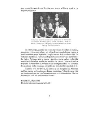 con gozo elige esta forma de vida para honrar a Dios y servirlo en
lugares peligrosos.




     En este tiempo, cuando las cosas materiales absorben al mundo,
encuentro refrescante saber y ver cómo Dios todavía llama, equipa y
envía misioneros que dependan completamente de él en el servicio. Tu
vida será bendecida y enriquecida por el dedicado servicio de la fami-
lia Gates. Así pues, con tu mente y espíritu, únete a ellos en la vida
sencilla de la selva, vuela por encima de vastos tramos de selva
tropical, experimenta la protección de un ángel cuando los ladrones
los asaltaron en las ciudades, sabiendo que Dios también cuidará de ti.
     Mientras ores por David, su familia y los indígenas de América
del Sur, cuenta tus bendiciones. Luego pregúntate: “¿Practico una vida
de contentamiento, de confianza constante en la dirección de Dios en
la obra que Dios me ha llamado a hacer?”

Israel Leito, Presidente
División Interamericana de la IASD




                                  5
 