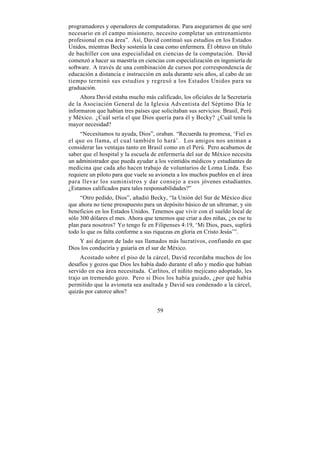 programadores y operadores de computadoras. Para asegurarnos de que seré
necesario en el campo misionero, necesito completar un entrenamiento
profesional en esa área”. Así, David continuó sus estudios en los Estados
Unidos, mientras Becky sostenía la casa como enfermera. Él obtuvo un título
de bachiller con una especialidad en ciencias de la computación. David
comenzó a hacer su maestría en ciencias con especialización en ingeniería de
software. A través de una combinación de cursos por correspondencia de
educación a distancia e instrucción en aula durante seis años, al cabo de un
tiempo terminó sus estudios y regresó a los Estados Unidos para su
graduación.
     Ahora David estaba mucho más calificado, los oficiales de la Secretaría
de la Asociación General de la Iglesia Adventista del Séptimo Día le
informaron que habían tres países que solicitaban sus servicios: Brasil, Perú
y México. ¿Cuál sería el que Dios quería para él y Becky? ¿Cuál tenía la
mayor necesidad?
     “Necesitamos tu ayuda, Dios”, oraban. “Recuerda tu promesa, ‘Fiel es
el que os llama, el cual también lo hará’. Los amigos nos animan a
considerar las ventajas tanto en Brasil como en el Perú. Pero acabamos de
saber que el hospital y la escuela de enfermería del sur de México necesita
un administrador que pueda ayudar a los veintidós médicos y estudiantes de
medicina que cada año hacen trabajo de voluntarios de Loma Linda. Eso
requiere un piloto para que vuele su avioneta a los muchos pueblos en el área
para llevar los suministros y dar consejo a esos jóvenes estudiantes.
¿Estamos calificados para tales responsabilidades?”
     “Otro pedido, Dios”, añadió Becky, “la Unión del Sur de México dice
que ahora no tiene presupuesto para un depósito básico de un ultramar, y sin
beneficios en los Estados Unidos. Tenemos que vivir con el sueldo local de
sólo 300 dólares el mes. Ahora que tenemos que criar a dos niñas, ¿es ese tu
plan para nosotros? Yo tengo fe en Filipenses 4:19, ‘Mi Dios, pues, suplirá
todo lo que os falta conforme a sus riquezas en gloria en Cristo Jesús’”.
    Y así dejaron de lado sus llamados más lucrativos, confiando en que
Dios los conduciría y guiaría en el sur de México.
     Acostado sobre el piso de la cárcel, David recordaba muchos de los
desafíos y gozos que Dios les había dado durante el año y medio que habían
servido en esa área necesitada. Carlitos, el niñito mejicano adoptado, les
trajo un tremendo gozo. Pero si Dios los había guiado, ¿por qué había
permitido que la avioneta sea asaltada y David sea condenado a la cárcel,
quizás por catorce años?


                                     59
 