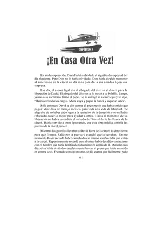 En su desesperación, David había olvidado el significado especial del
día siguiente. Pero Dios no lo había olvidado. Dios había elegido mantener
al americano en la cárcel un día más para dar a sus amados hijos una
sorpresa.
     Ese día, el asesor legal dio al abogado del distrito el dinero para la
liberación de David. El abogado del distrito se lo metió a su bolsillo. Luego,
yendo a su escritorio, firmó el papel, se lo entregó al asesor legal y le dijo,
“Hemos retirado los cargos. Ahora vaya y pague la fianza y saque a Gates”.
     Sólo entonces David se dio cuenta el poco precio que había tenido que
pagar: diez días de trabajo médico para toda una vida de libertad. Se
alegraba de no haber dado lugar a la tentación de la depresión y no se había
rehusado hacer lo mejor para ayudar a otros. Hasta el momento de su
liberación no había entendido el método de Dios al darle las llaves de la
cárcel. Había servido a otros ignorando, que esta obra médica abriría las
puertas de la cárcel para él.
      Mientras los guardias llevaban a David fuera de la cárcel, lo detuvieron
para que firmara. Salió por la puerta y escuchó que la cerraban. En ese
momento David recordó haber escuchado ese mismo sonido el día que entró
a la cárcel. Repentinamente recordó que al entrar había decidido contactarse
con el hombre que había testificado falsamente en contra de él. Durante esos
diez días había olvidado completamente buscar al preso que había mentido
en contra de él. Frustrado consigo mismo, se dio cuenta que fácilmente pudo
                                      61
 