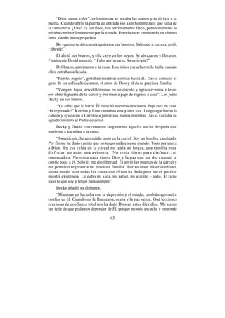 “Dios, dame valor”, oró mientras se secaba las manos y se dirigía a la
puerta. Cuando abrió la puerta de entrada vio a un hombre raro que salía de
la camioneta. ¡Uau! Es tan flaco, tan terriblemente flaco, pensó mientras lo
miraba caminar lentamente por la vereda. Parecía estar caminando en cámara
lenta, dando pasos pequeños.
    De repente se dio cuenta quién era ese hombre. Saliendo a carrera, gritó,
“¡David!”
     Él abrió sus brazos, y ella cayó en los suyos. Se abrazaron y lloraron.
Finalmente David susurró, “¡Feliz aniversario, Sweetie-pie!”
     Del brazo, caminaron a la casa. Los niños escucharon la bulla cuando
ellos entraban a la sala.
    “Papito, papito”, gritaban mientras corrían hacia él. David conoció el
gozo de ser sofocado de amor, el amor de Dios y el de su preciosa familia.
     “Vengan, hijos, arrodillémonos en un círculo y agradezcamos a Jesús
por abrir la puerta de la cárcel y por traer a papi de regreso a casa”. Los juntó
Becky en sus brazos.
    “Yo sabía que lo haría. Él escuchó nuestras oraciones. Papi está en casa.
Ha regresado!” Katrina y Lina cantaban una y otra vez. Luego agacharon la
cabeza y ayudaron a Carlitos a juntar sus manos mientras David vaciaba su
agradecimiento al Padre celestial.
    Becky y David conversaron largamente aquella noche después que
metieron a los niños a la cama.
     “Sweetie-pie, he aprendido tanto en la cárcel. Soy un hombre cambiado.
Por fin me he dado cuenta que no tengo nada en este mundo. Todo pertenece
a Dios. En esa celda de la cárcel no tenía un hogar, una familia para
disfrutar, un auto, una avioneta. No tenía libros para disfrutar, ni
computadora. No tenía nada sino a Dios y la paz que me dio cuando le
confié todo a él. Sólo él me dio libertad. Él abrió las puertas de la cárcel y
me permitió regresar a mi preciosa familia. Por su amor misericordioso,
ahora puedo usar todas las cosas que él nos ha dado para hacer posible
nuestra existencia. Le debo mi vida, mi salud, mi aliento – todo. Él tiene
todo lo que soy y tengo para siempre”.
     Becky añadió su alabanza.
     “Mientras yo luchaba con la depresión y el miedo, también aprendí a
confiar en él. Cuando mi fe flaqueaba, oraba y la paz venía. Qué lecciones
preciosas de confianza total nos ha dado Dios en estos diez días. Me siento
tan feliz de que podamos depender de Él, porque no sólo escucha y responde

                                       63
 
