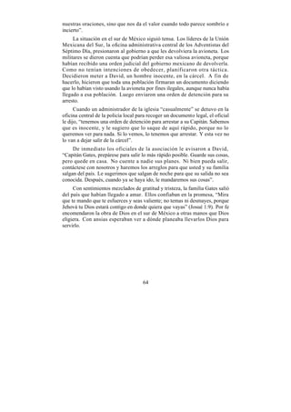 nuestras oraciones, sino que nos da el valor cuando todo parece sombrío e
incierto”.
     La situación en el sur de México siguió tensa. Los líderes de la Unión
Mexicana del Sur, la oficina administrativa central de los Adventistas del
Séptimo Día, presionaron al gobierno a que les devolviera la avioneta. Los
militares se dieron cuenta que podrían perder esa valiosa avioneta, porque
habían recibido una orden judicial del gobierno mexicano de devolverla.
Como no tenían intenciones de obedecer, planificaron otra táctica.
Decidieron meter a David, un hombre inocente, en la cárcel. A fin de
hacerlo, hicieron que toda una población firmaran un documento diciendo
que lo habían visto usando la avioneta por fines ilegales, aunque nunca había
llegado a esa población. Luego enviaron una orden de detención para su
arresto.
      Cuando un administrador de la iglesia “casualmente” se detuvo en la
oficina central de la policía local para recoger un documento legal, el oficial
le dijo, “tenemos una orden de detención para arrestar a su Capitán. Sabemos
que es inocente, y le sugiero que lo saque de aquí rápido, porque no lo
queremos ver para nada. Si lo vemos, lo tenemos que arrestar. Y esta vez no
lo van a dejar salir de la cárcel”.
     De inmediato los oficiales de la asociación le avisaron a David,
“Capitán Gates, prepárese para salir lo más rápido posible. Guarde sus cosas,
pero quede en casa. No cuente a nadie sus planes. Ni bien pueda salir,
contáctese con nosotros y haremos los arreglos para que usted y su familia
salgan del país. Le sugerimos que salgan de noche para que su salida no sea
conocida. Después, cuando ya se haya ido, le mandaremos sus cosas”.
     Con sentimientos mezclados de gratitud y tristeza, la familia Gates salió
del país que habían llegado a amar. Ellos confiaban en la promesa, “Mira
que te mando que te esfuerces y seas valiente; no temas ni desmayes, porque
Jehová tu Dios estará contigo en donde quiera que vayas” (Josué 1:9). Por fe
encomendaron la obra de Dios en el sur de México a otras manos que Dios
eligiera. Con ansias esperaban ver a dónde planeaba llevarlos Dios para
servirlo.




                                      64
 