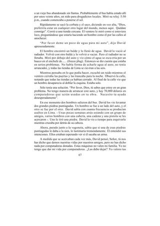 a un viejo bus abandonado sin llantas. Probablemente el bus había estado allí
por unos veinte años, un nido para drogadictos locales. Miró su reloj: 5:50
p.m., cuando comenzaba a ponerse el sol.
     Rápidamente se sacó la corbata y el saco, diciendo en voz alta, “Dios,
preferiría estar en cualquier otro lugar del mundo, menos aquí. Quédate
conmigo”. Corrió a una tienda cercana. El ventero lo miró como si estuviera
loco, preguntándose que estaría haciendo un hombre como él por las calles al
anochecer.
     “Por favor deme un poco de agua para mi auto”, dijo David
apresuradamente.
     El hombre encontró un balde y lo llenó de agua. David lo vació al
radiador. Volvió con otro balde y lo volvió a vaciar. Pero el radiador no se
llenaba. Miró por debajo del auto y vio cómo el agua se escu-rría por un
hueco en el enchufe de...... (freeze plug). Entonces se dio cuenta que estaba
en serios problemas. No había forma de echarle agua al auto, no tenía
arrancador, y todas las tiendas de Lima se cie-rran a las seis.
    Mientras pensaba en lo que podía hacer, escuchó un ruido mientras el
ventero cerraba las puertas y las trancaba para la noche. Observó la calle,
notando que todas las tiendas ya habían cerrado. Al final de la calle vio que
un hombre desaparecía al doblar la esquina. Estaba solo.
     Sólo tenía una solución. “Por favor, Dios, tú sabes que estoy en un gran
problema. No tengo manera de arrancar este auto, y hay 70,000 dólares en
c o m p u t a d o r a s q u e s e r á n u s a d a s e n t u o b r a . Necesito tu ayuda
desesperadamente”.
     En ese momento dos hombres salieron del bus. David los vio levantar
dos grandes piedras puntiagudas. Un hombre se fue a un lado del auto, y el
otro se fue por el otro. David sabía con cuanta frecuencia se producían
asaltos en Lima. - Unas pocas semanas atrás estando con un grupo de
amigos, varios hombres con una cañería, una cadena y una pistola se les
acercaron -. Uno le tiró una piedra. David la vio a tiempo para esquivarla
mientras cruzaba por detrás de su cabeza.
     Ahora, parado junto a la vagoneta, sabía que si una de esas piedras
puntiagudas le daba a la sien, lo lastimaría tremendamente. Él entendió sus
intenciones. Ellos estaban esperando ver si él sacaba un arma.
     A medida que se acercaban cada vez más, David pensó, Señor, tú nos
has dicho que demos nuestras vidas por nuestros amigos, pero no has dicho
nada por computadoras donadas. Estas máquinas no valen mi familia. Yo no
tengo que dar mi vida por computadoras. ¿Las debo dejar? Yo valoro tus
                                          67
 