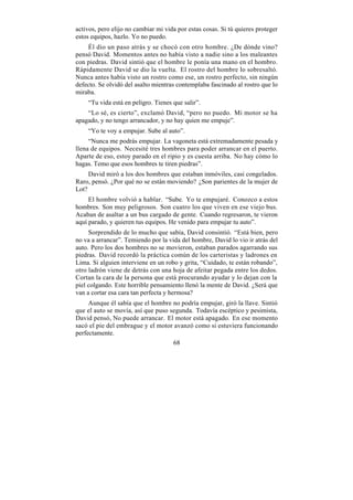 activos, pero elijo no cambiar mi vida por estas cosas. Si tú quieres proteger
estos equipos, hazlo. Yo no puedo.
    Él dio un paso atrás y se chocó con otro hombre. ¿De dónde vino?
pensó David. Momentos antes no había visto a nadie sino a los maleantes
con piedras. David sintió que el hombre le ponía una mano en el hombro.
Rápidamente David se dio la vuelta. El rostro del hombre lo sobresaltó.
Nunca antes había visto un rostro como ese, un rostro perfecto, sin ningún
defecto. Se olvidó del asalto mientras contemplaba fascinado al rostro que lo
miraba.
    “Tu vida está en peligro. Tienes que salir”.
    “Lo sé, es cierto”, exclamó David, “pero no puedo. Mi motor se ha
apagado, y no tengo arrancador, y no hay quien me empuje”.
    “Yo te voy a empujar. Sube al auto”.
     “Nunca me podrás empujar. La vagoneta está extremadamente pesada y
llena de equipos. Necesité tres hombres para poder arrancar en el puerto.
Aparte de eso, estoy parado en el ripio y es cuesta arriba. No hay cómo lo
hagas. Temo que esos hombres te tiren piedras”.
     David miró a los dos hombres que estaban inmóviles, casi congelados.
Raro, pensó. ¿Por qué no se están moviendo? ¿Son parientes de la mujer de
Lot?
     El hombre volvió a hablar. “Sube. Yo te empujaré. Conozco a estos
hombres. Son muy peligrosos. Son cuatro los que viven en ese viejo bus.
Acaban de asaltar a un bus cargado de gente. Cuando regresaron, te vieron
aquí parado, y quieren tus equipos. He venido para empujar tu auto”.
     Sorprendido de lo mucho que sabía, David consintió. “Está bien, pero
no va a arrancar”. Temiendo por la vida del hombre, David lo vio ir atrás del
auto. Pero los dos hombres no se movieron, estaban parados agarrando sus
piedras. David recordó la práctica común de los carteristas y ladrones en
Lima. Si alguien interviene en un robo y grita, “Cuidado, te están robando”,
otro ladrón viene de detrás con una hoja de afeitar pegada entre los dedos.
Cortan la cara de la persona que está procurando ayudar y lo dejan con la
piel colgando. Este horrible pensamiento llenó la mente de David. ¿Será que
van a cortar esa cara tan perfecta y hermosa?
     Aunque él sabía que el hombre no podría empujar, giró la llave. Sintió
que el auto se movía, así que puso segunda. Todavía escéptico y pesimista,
David pensó, No puede arrancar. El motor está apagado. En ese momento
sacó el pie del embrague y el motor avanzó como si estuviera funcionando
perfectamente.
                                    68
 