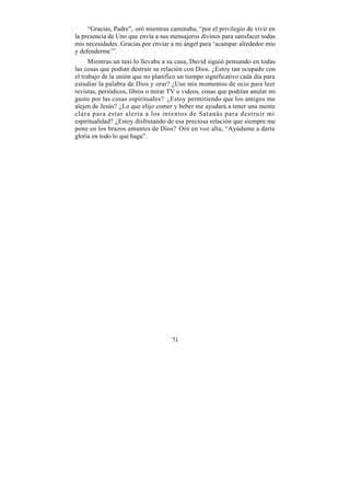“Gracias, Padre”, oró mientras caminaba, “por el privilegio de vivir en
la presencia de Uno que envía a sus mensajeros divinos para satisfacer todas
mis necesidades. Gracias por enviar a mi ángel para ‘acampar alrededor mío
y defenderme’”.
      Mientras un taxi lo llevaba a su casa, David siguió pensando en todas
las cosas que podían destruir su relación con Dios. ¿Estoy tan ocupado con
el trabajo de la unión que no planifico un tiempo significativo cada día para
estudiar la palabra de Dios y orar? ¿Uso mis momentos de ocio para leer
revistas, periódicos, libros o mirar TV o videos, cosas que podrían anular mi
gusto por las cosas espirituales? ¿Estoy permitiendo que los amigos me
alejen de Jesús? ¿Lo que elijo comer y beber me ayudará a tener una mente
clara para estar alerta a los intentos de Satanás para destruir mi
espiritualidad? ¿Estoy disfrutando de esa preciosa relación que siempre me
pone en los brazos amantes de Dios? Oró en voz alta, “Ayúdame a darte
gloria en todo lo que haga”.




                                     71
 