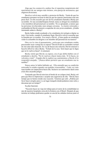 Algo que los conmovió a ambos fue el repentino rompimiento del
matrimonio de sus amigos más íntimos, otra pareja de misioneros, que
eligieron divorciarse.
     David se volvió muy sensible y protector de Becky. Temía de que los
estudiantes peruanos tuvieran la idea de que las esposas americanas eran una
presa fácil. Un día escuchó que uno de los estudiantes llamaba a Becky por
su nombre. En una sociedad hispana formal, nunca se dirigen los estudiantes
a los miembros del personal por su nombre. No es apropiado, a menos que
las personas involucradas sean amigas cercanas. La mente estresada y
confundida de David comenzó a sospechar de este joven estudiante. ¿Estaba
intentando seducir a Becky?
      Becky había estado ayudando a los estudiantes de teología a digitar su
tesis. Una noche, cuando el estudiante llegó, David lo volvió a escuchar que
la llamaba por su nombre. Eso enojó a David. ¿Cómo podía un estudiante
violar la costumbre de dirigirse a un miembro del personal de esa manera?
     Otra vez le vino el pensamiento, ¿sería que este estudiante estaba
procurando sacar ventaja de su esposa? David olvidó su costumbre normal
de orar ante toda situación. En vez de buscar una solución, David comenzó a
hacerle difícil la vida a Becky. “Échalo de la casa. Será mejor que le digas
que no lo vuelva a hacer”, le amenazó.
    Becky sintió que David, su esposo, era el que debía hablar con el
estudiante y decirle, “No lo vuelvas a hacer nunca más. Si lo haces, no
volverás a venir”. Cuando ella le explicó sus sentimientos a David, él le
respondió enojado, “¡Nunca debes permitir que un estudiante use tu
nombre!”
     Nunca antes le había hablado así. Ella entendió que su condición
estresada lo estaba cegando con pedidos irrazonables. Cada vez más
reaccionaba con impaciencia hacia ella. Inclusive un matrimonio ideal como
el de ellos encaraba peligro.
     Temiendo que David estuviera al borde de un colapso total, Becky oró
para que Dios lo impresione a aceptar una sugerencia de ella. “David, hace
tiempo que no hemos tenido una vacación. Tenemos que salir. ¿Podrías por
favor hacer arreglos para ir a un lugar tranquilo donde podamos estar solos y
descansar por un tiempo?”
    Su plan funcionó.
    “Necesito hacer un viaje de trabajo para el cierre de la contabilidad en
uno de nuestros hospitales cerca de la frontera con el Brasil. Después de que
termine mi trabajo podríamos quedar en una de las cabañas rústicas junto al
                                     73
 