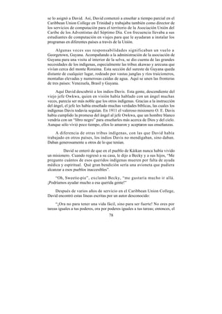 se lo asignó a David. Así, David comenzó a enseñar a tiempo parcial en el
Caribbean Union College en Trinidad y trabajaba también como director de
los servicios de computación para el territorio de la Asociación Unión del
Caribe de los Adventistas del Séptimo Día. Con frecuencia llevaba a sus
estudiantes de computación en viajes para que le ayudaran a instalar los
programas en diferentes países a través de la Unión.

     Algunas veces sus responsabilidades significaban un vuelo a
Georgetown, Guyana. Acompañando a la administración de la asociación de
Guyana para una visita al interior de la selva, se dio cuenta de las grandes
necesidades de los indígenas, especialmente las tribus akawao y arecuna que
vivían cerca del monte Roraima. Esta sección del sureste de Guyana queda
distante de cualquier lugar, rodeado por vastas junglas y ríos traicioneros,
montañas elevadas y numerosas caídas de agua. Aquí se unen las fronteras
de tres países: Venezuela, Brasil y Guyana.

     Aquí David descubrió a los indios Davis. Esta gente, descendiente del
viejo jefe Owkwa, quien en visión había hablado con un ángel muchas
veces, parecía ser más noble que los otros indígenas. Gracias a la instrucción
del ángel, el jefe les había enseñado muchas verdades bíblicas, las cuales los
indígenas Davis todavía seguían. En 1911 el valeroso misionero O. E. Davis
había cumplido la promesa del ángel al jefe Owkwa, que un hombre blanco
vendría con un “libro negro” para enseñarles más acerca de Dios y del cielo.
Aunque sólo vivió poco tiempo, ellos lo amaron y aceptaron sus enseñanzas.

    A diferencia de otras tribus indígenas, con las que David había
trabajado en otros países, los indios Davis no mendigaban, sino daban.
Daban generosamente a otros de lo que tenían.

          David se enteró de que en el pueblo de Káikan nunca había vivido
un misionero. Cuando regresó a su casa, le dijo a Becky y a sus hijos, “Me
pregunto cuántos de esos queridos indígenas mueren por falta de ayuda
médica y espiritual. Qué gran bendición sería una avioneta que pudiera
alcanzar a esos pueblos inaccesibles”.

    “Oh, Sweetie-pie”, exclamó Becky, “me gustaría mucho ir allá.
¡Podríamos ayudar mucho a esa querida gente!”

    Después de varios años de servicio en el Caribbean Union College,
David encontró estas líneas escritas por un autor desconocido:

     “¡Ora no para tener una vida fácil, sino para ser fuerte! No ores por
tareas iguales a tus poderes, ora por poderes iguales a tus tareas; entonces, el
                                      78
 