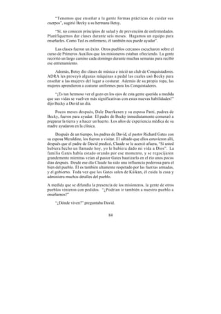 “Tenemos que enseñar a la gente formas prácticas de cuidar sus
cuerpos”, sugirió Becky a su hermana Betsy.

    “Sí, no conocen principios de salud y de prevención de enfermedades.
Planifiquemos dar clases durante seis meses. Hagamos un equipo para
enseñarles. Como Ted es enfermero, él también nos puede ayudar”.

     Las clases fueron un éxito. Otros pueblos cercanos escucharon sobre el
curso de Primeros Auxilios que los misioneros estaban ofreciendo. La gente
recorrió un largo camino cada domingo durante muchas semanas para recibir
ese entrenamiento.

    Además, Betsy dio clases de música e inició un club de Conquistadores.
ADRA les proveyó algunas máquinas a pedal las cuales usó Becky para
enseñar a las mujeres del lugar a costurar. Además de su propia ropa, las
mujeres aprendieron a costurar uniformes para los Conquistadores.

     “¡Es tan hermoso ver el gozo en los ojos de esta gente querida a medida
que sus vidas se vuelven más significativas con estas nuevas habilidades!”
dijo Becky a David un día.

    Pocos meses después, Dale Duerkesen y su esposa Patti, padres de
Becky, fueron para ayudar. El padre de Becky inmediatamente comenzó a
preparar la tierra y a hacer un huerto. Los años de experiencia médica de su
madre ayudaron en la clínica.

     Después de un tiempo, los padres de David, el pastor Richard Gates con
su esposa Meraldine, los fueron a visitar. El sábado que ellos estuvieron allí,
después que el padre de David predicó, Claude se le acercó afuera, “Si usted
hubiera hecho un llamado hoy, yo le hubiera dado mi vida a Dios”. La
familia Gates había estado orando por ese momento, y se regocijaron
grandemente mientras veían al pastor Gates bautizarlo en el río unos pocos
días después. Desde ese día Claude ha sido una influencia poderosa para el
bien del pueblo. Él es también altamente respetado por las fuerzas armadas,
y el gobierno. Toda vez que los Gates salen de Káikan, él cuida la casa y
administra muchos detalles del pueblo.

A medida que se difundía la presencia de los misioneros, la gente de otros
pueblos vinieron con pedidos. “¿Podrían ir también a nuestro pueblo a
enseñarnos?”

    “¿Dónde viven?” preguntaba David.


                                      84
 