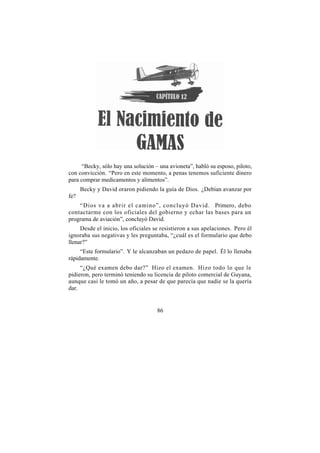 “Becky, sólo hay una solución – una avioneta”, habló su esposo, piloto,
con convicción. “Pero en este momento, a penas tenemos suficiente dinero
para comprar medicamentos y alimentos”.
      Becky y David oraron pidiendo la guía de Dios. ¿Debían avanzar por
fe?
    “Dios va a abrir el camino”, concluyó David. Primero, debo
contactarme con los oficiales del gobierno y echar las bases para un
programa de aviación”, concluyó David.
     Desde el inicio, los oficiales se resistieron a sus apelaciones. Pero él
ignoraba sus negativas y les preguntaba, “¿cuál es el formulario que debo
llenar?”
     “Este formulario”. Y le alcanzaban un pedazo de papel. Él lo llenaba
rápidamente.
     “¿Qué examen debo dar?” Hizo el examen. Hizo todo lo que le
pidieron, pero terminó teniendo su licencia de piloto comercial de Guyana,
aunque casi le tomó un año, a pesar de que parecía que nadie se la quería
dar.


                                     86
 