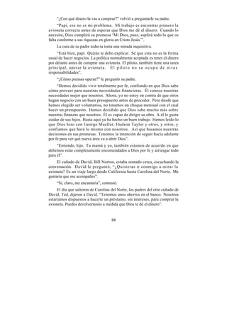 “¿Con qué dinero la vas a comprar?” volvió a preguntarle su padre.
      “Papi, ese no es mi problema. Mi trabajo es encontrar primero la
avioneta correcta antes de esperar que Dios me dé el dinero. Cuando lo
necesite, Dios cumplirá su promesa ‘Mi Dios, pues, suplirá todo lo que os
falta conforme a sus riquezas en gloria en Cristo Jesús’”.
    La cara de su padre todavía tenía una mirada inquisitiva.
     “Está bien, papi. Quizás te debo explicar. Sé que esta no es la forma
usual de hacer negocios. La política normalmente aceptada es tener el dinero
por delante antes de comprar una avioneta. El piloto, también tiene una tarea
principal, operar la avioneta. E l p i l o t o n o s e o c u p a d e o t r a s
responsabilidades”.
    “¿Cómo piensas operar?” le preguntó su padre.
     “Hemos decidido vivir totalmente por fe, confiando en que Dios sabe
cómo proveer para nuestras necesidades financieras. Él conoce nuestras
necesidades mejor que nosotros. Ahora, yo no estoy en contra de que otros
hagan negocio con un buen presupuesto antes de proceder. Pero desde que
hemos elegido ser voluntarios, no tenemos un cheque mensual con el cual
hacer un presupuesto. Hemos decidido que Dios sabe mucho más sobre
nuestras finanzas que nosotros. Él es capaz de dirigir su obra. A él le gusta
cuidar de sus hijos. Hasta aquí ya ha hecho un buen trabajo. Hemos leído lo
que Dios hizo con George Mueller, Hudson Taylor y otros, y otros, y
confiamos que hará lo mismo con nosotros. Así que basamos nuestras
decisiones en sus promesas. Tenemos la intención de seguir hacia adelante
por fe para ver qué nueva área va a abrir Dios”.
     “Entiendo, hijo. Tu mamá y yo, también estamos de acuerdo en que
debemos estar completamente encomendados a Dios por fe y arriesgar todo
para él”.
     El cuñado de David, Bill Norton, estaba sentado cerca, escuchando la
conversación. David le preguntó, “¿Quisieras ir conmigo a mirar la
avioneta? Es un viaje largo desde California hasta Carolina del Norte. Me
gustaría que me acompañes”.
    “Sí, claro, me encantaría”, contestó.
     El día que salieron de Carolina del Norte, los padres del otro cuñado de
David, Ted, dijeron a David, “Tenemos unos ahorros en el banco. Nosotros
estaríamos dispuestos a hacerte un préstamo, sin intereses, para comprar la
avioneta. Puedes devolvernoslo a medida que Dios te dé el dinero”.


                                     88
 