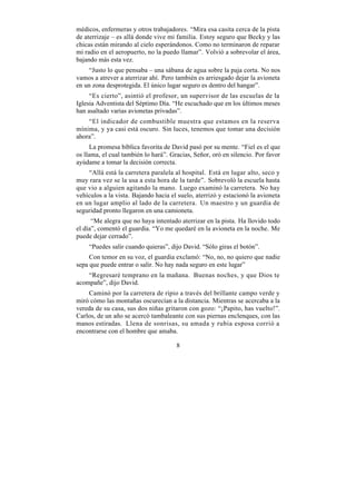 médicos, enfermeras y otros trabajadores. “Mira esa casita cerca de la pista
de aterrizaje – es allá donde vive mi familia. Estoy seguro que Becky y las
chicas están mirando al cielo esperándonos. Como no terminaron de reparar
mi radio en el aeropuerto, no la puedo llamar”. Volvió a sobrevolar el área,
bajando más esta vez.
    “Justo lo que pensaba – una sábana de agua sobre la paja corta. No nos
vamos a atrever a aterrizar ahí. Pero también es arriesgado dejar la avioneta
en un zona desprotegida. El único lugar seguro es dentro del hangar”.
     “Es cierto”, asintió el profesor, un supervisor de las escuelas de la
Iglesia Adventista del Séptimo Día. “He escuchado que en los últimos meses
han asaltado varias avionetas privadas”.
    “El indicador de combustible muestra que estamos en la reserva
mínima, y ya casi está oscuro. Sin luces, tenemos que tomar una decisión
ahora”.
      La promesa bíblica favorita de David pasó por su mente. “Fiel es el que
os llama, el cual también lo hará”. Gracias, Señor, oró en silencio. Por favor
ayúdame a tomar la decisión correcta.
    “Allá está la carretera paralela al hospital. Está en lugar alto, seco y
muy rara vez se la usa a esta hora de la tarde”. Sobrevoló la escuela hasta
que vio a alguien agitando la mano. Luego examinó la carretera. No hay
vehículos a la vista. Bajando hacia el suelo, aterrizó y estacionó la avioneta
en un lugar amplio al lado de la carretera. Un maestro y un guardia de
seguridad pronto llegaron en una camioneta.
      “Me alegra que no haya intentado aterrizar en la pista. Ha llovido todo
el día”, comentó el guardia. “Yo me quedaré en la avioneta en la noche. Me
puede dejar cerrado”.
    “Puedes salir cuando quieras”, dijo David. “Sólo giras el botón”.
     Con temor en su voz, el guardia exclamó: “No, no, no quiero que nadie
sepa que puede entrar o salir. No hay nada seguro en este lugar”
    “Regresaré temprano en la mañana. Buenas noches, y que Dios te
acompañe”, dijo David.
    Caminó por la carretera de ripio a través del brillante campo verde y
miró cómo las montañas oscurecían a la distancia. Mientras se acercaba a la
vereda de su casa, sus dos niñas gritaron con gozo: “¡Papito, has vuelto!”.
Carlos, de un año se acercó tambaleante con sus piernas enclenques, con las
manos estiradas. Llena de sonrisas, su amada y rubia esposa corrió a
encontrarse con el hombre que amaba.

                                      8
 