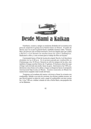 Familiares, vecinos y amigos se reunieron alrededor de la avioneta en la
pista de césped de la granja de la familia Gates en Illinois. El padre de
David, cuya voz es por lo general fuerte, temblaba mientras oraba, “Gracias,
Dios, por proveer esta avioneta misionera. Envía tus ángeles para que cuiden
a David y a Leif durante las muchas horas de vuelo a Sudamérica.
Dedicamos a ellos y a esta avioneta para el trabajo de Dios en Guyana”.
      Carreteando hasta el final de la pista de césped, David y Leif decolaron
alrededor de las 6:00 p.m. En la primera parada por combustible en
Chattanooga a las 10:30 p.m. llenaron no sólo los tanques de las alas, sino
también el tanque auxiliar (ferry) de 15 galones. El hermoso clima hizo que
el largo vuelo de todo una noche, fuese un gozo. Aterrizaron a las 5:00 a.m.,
durmieron cinco horas en la cabina y luego se dirigieron hacia el aeropuerto
internacional Opa Locka en Miami. Asuntos esenciales en Miami los
mantuvieron ocupados toda la tarde del lunes.
     Temprano en la mañana del martes volvieron a llenar la avioneta con
combustible. Debido a un corte de corriente, las oficinas estaban oscuras, así
que David registró su plan de vuelo y pagó el combustible con muy escasa
luz. A las 7:00 a.m. estaban volando en ruta a Stella Maris, una pequeña isla
en las Bahamas.


                                     92
 
