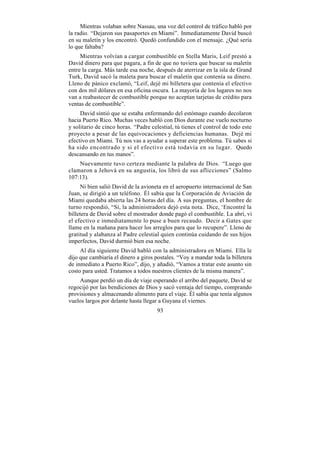 Mientras volaban sobre Nassau, una voz del control de tráfico habló por
la radio. “Dejaron sus pasaportes en Miami”. Inmediatamente David buscó
en su maletín y los encontró. Quedó confundido con el mensaje. ¿Qué sería
lo que faltaba?
     Mientras volvían a cargar combustible en Stella Maris, Leif prestó a
David dinero para que pagara, a fin de que no tuviera que buscar su maletín
entre la carga. Más tarde esa noche, después de aterrizar en la isla de Grand
Turk, David sacó la maleta para buscar el maletín que contenía su dinero.
Lleno de pánico exclamó, “Leif, dejé mi billetera que contenía el efectivo
con dos mil dólares en esa oficina oscura. La mayoría de los lugares no nos
van a reabastecer de combustible porque no aceptan tarjetas de crédito para
ventas de combustible”.
     David sintió que se estaba enfermando del estómago cuando decolaron
hacia Puerto Rico. Muchas veces habló con Dios durante ese vuelo nocturno
y solitario de cinco horas. “Padre celestial, tú tienes el control de todo este
proyecto a pesar de las equivocaciones y deficiencias humanas. Dejé mi
efectivo en Miami. Tú nos vas a ayudar a superar este problema. Tú sabes si
ha sido encontrado y si el efectivo está todavía en su lugar. Quedo
descansando en tus manos”.
    Nuevamente tuvo certeza mediante la palabra de Dios. “Luego que
clamaron a Jehová en su angustia, los libró de sus aflicciones” (Salmo
107:13).
      Ni bien salió David de la avioneta en el aeropuerto internacional de San
Juan, se dirigió a un teléfono. Él sabía que la Corporación de Aviación de
Miami quedaba abierta las 24 horas del día. A sus preguntas, el hombre de
turno respondió, “Sí, la administradora dejó esta nota. Dice, ‘Encontré la
billetera de David sobre el mostrador donde pagó el combustible. La abrí, vi
el efectivo e inmediatamente lo puse a buen recaudo. Decir a Gates que
llame en la mañana para hacer los arreglos para que lo recupere”. Lleno de
gratitud y alabanza al Padre celestial quien continúa cuidando de sus hijos
imperfectos, David durmió bien esa noche.
     Al día siguiente David habló con la administradora en Miami. Ella le
dijo que cambiaría el dinero a giros postales. “Voy a mandar toda la billetera
de inmediato a Puerto Rico”, dijo, y añadió, “Vamos a tratar este asunto sin
costo para usted. Tratamos a todos nuestros clientes de la misma manera”.
    Aunque perdió un día de viaje esperando el arribo del paquete, David se
regocijó por las bendiciones de Dios y sacó ventaja del tiempo, comprando
provisiones y almacenando alimento para el viaje. Él sabía que tenía algunos
vuelos largos por delante hasta llegar a Guyana el viernes.
                                      93
 