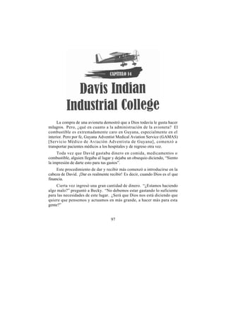 La compra de una avioneta demostró que a Dios todavía le gusta hacer
milagros. Pero, ¿qué en cuanto a la administración de la avioneta? El
combustible es extremadamente caro en Guyana, especialmente en el
interior. Pero por fe, Guyana Adventist Medical Aviation Service (GAMAS)
[Servicio Médico de Aviación Adventista de Guyana], comenzó a
transportar pacientes médicos a los hospitales y de regreso otra vez.
     Toda vez que David gastaba dinero en comida, medicamentos o
combustible, alguien llegaba al lugar y dejaba un obsequio diciendo, “Siento
la impresión de darte esto para tus gastos”.
     Este procedimiento de dar y recibir más comenzó a introducirse en la
cabeza de David. ¡Dar es realmente recibir! Es decir, cuando Dios es el que
financia.
     Cierta vez ingresó una gran cantidad de dinero. “¿Estamos haciendo
algo malo?” preguntó a Becky. “No debemos estar gastando lo suficiente
para las necesidades de este lugar. ¿Será que Dios nos está diciendo que
quiere que pensemos y actuamos en más grande, a hacer más para esta
gente?”


                                    97
 