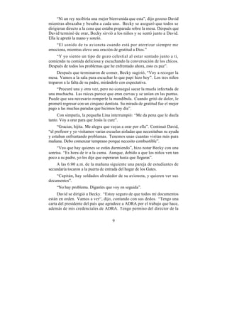 “Ni un rey recibiría una mejor bienvenida que esta”, dijo gozoso David
mientras abrazaba y besaba a cada uno. Becky se aseguró que todos se
dirigieran directo a la cena que estaba preparada sobre la mesa. Después que
David terminó de orar, Becky sirvió a los niños y se sentó junto a David.
Ella le apretó la mano y sonrió.
   “El sonido de tu avioneta cuando está por aterrizar siempre me
emociona, mientras elevo una oración de gratitud a Dios.”
    “Y yo siento un tipo de gozo celestial al estar sentado junto a ti,
comiendo tu comida deliciosa y escuchando la conversación de los chicos.
Después de todos los problemas que he enfrentado ahora, esto es paz”.
     Después que terminaron de comer, Becky sugirió, “Voy a recoger la
mesa. Vamos a la sala para escuchar lo que papi hizo hoy”. Los tres niños
treparon a la falta de su padre, mirándolo con expectativa.
    “Procuré una y otra vez, pero no conseguí sacar la muela infectada de
una muchacha. Las raíces parece que eran curvas y se unían en las puntas.
Puede que sea necesario romperle la mandíbula. Cuando gritó de dolor, le
prometí regresar con un cirujano dentista. Su mirada de gratitud fue el mejor
pago a las muchas paradas que hicimos hoy día”.
     Con simpatía, la pequeña Lina interrumpió: “Me da pena que le duela
tanto. Voy a orar para que Jesús la cure”.
     “Gracias, hijita. Me alegra que vayas a orar por ella”. Continuó David,
“el profesor y yo visitamos varias escuelas aisladas que necesitaban su ayuda
y estaban enfrentando problemas. Tenemos unas cuantas visitas más para
mañana. Debo comenzar temprano porque necesito combustible”.
     “Veo que hay quienes se están durmiendo”, hizo notar Becky con una
sonrisa. “Es hora de ir a la cama. Aunque, debido a que los niños ven tan
poco a su padre, yo les dije que esperaran hasta que llegaras”.
    A las 6:00 a.m. de la mañana siguiente una pareja de estudiantes de
secundaria tocaron a la puerta de entrada del hogar de los Gates.
    “Capitán, hay soldados alrededor de su avioneta, y quieren ver sus
documentos”.
    “No hay problema. Díganles que voy en seguida”.
     David se dirigió a Becky. “Estoy seguro de que todos mi documentos
están en orden. Vamos a ver“, dijo, contando con sus dedos. “Tengo una
carta del presidente del país que agradece a ADRA por el trabajo que hace,
además de mis credenciales de ADRA. Tengo permiso del director de la

                                     9
 