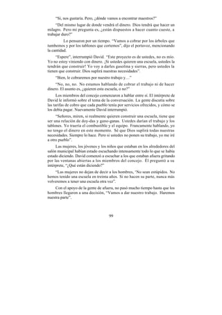 “Sí, nos gustaría. Pero, ¿dónde vamos a encontrar maestros?”
     “Del mismo lugar de donde vendrá el dinero. Dios tendrá que hacer un
milagro. Pero mi pregunta es, ¿están dispuestos a hacer cuanto cueste, a
trabajar duro?”
          Lo pensaron por un tiempo. “Vamos a cobrar por los árboles que
tumbemos y por los tablones que cortemos”, dijo el portavoz, mencionando
la cantidad.
     “Espere”, interrumpió David. “Este proyecto es de ustedes, no es mío.
Yo no estoy viniendo con dinero. ¡Si ustedes quieren una escuela, ustedes la
tendrán que construir! Yo voy a darles gasolina y sierras, pero ustedes la
tienen que construir. Dios suplirá nuestras necesidades”.
    “Bien, le cobraremos por nuestro trabajo y…”
     “No, no, no. No estamos hablando de cobrar el trabajo ni de hacer
dinero. El asunto es, ¿quieren esta escuela, o no?”
      Los miembros del concejo comenzaron a hablar entre sí. El intérprete de
David le informó sobre el tema de la conversación. La gente discutía sobre
las tarifas de cobro que cada pueblo tenía por servicios ofrecidos, y cómo se
los debía pagar. Nuevamente David interrumpió.
     “Señores, miren, si realmente quieren construir una escuela, tiene que
ser una relación de doy-das y gano-ganas. Ustedes darían el trabajo y los
tablones. Yo traería el combustible y el equipo. Francamente hablando, yo
no tengo el dinero en este momento. Sé que Dios suplirá todas nuestras
necesidades. Siempre lo hace. Pero si ustedes no ponen su trabajo, yo me iré
a otro pueblo”.
     Las mujeres, los jóvenes y los niños que estaban en los alrededores del
salón municipal habían estado escuchando intensamente todo lo que se había
estado diciendo. David comenzó a escuchar a los que estaban afuera gritando
por las ventanas abiertas a los miembros del concejo. Él preguntó a su
intérprete, “¿Qué están diciendo?”
    “Las mujeres no dejan de decir a los hombres, ‘No sean estúpidos. No
hemos tenido una escuela en treinta años. Si no hacen su parte, nunca más
volveremos a tener una escuela otra vez”.
    Con el apoyo de la gente de afuera, no pasó mucho tiempo hasta que los
hombres llegaron a una decisión, “Vamos a dar nuestro trabajo. Haremos
nuestra parte”.



                                     99
 