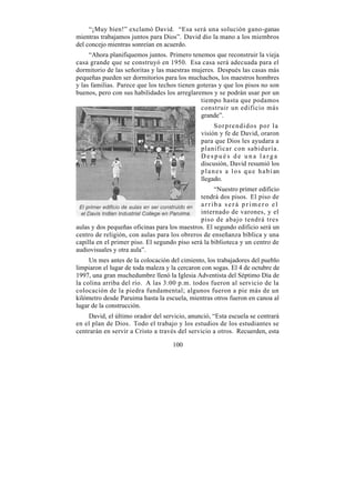 “¡Muy bien!” exclamó David. “Esa será una solución gano-ganas
mientras trabajamos juntos para Dios”. David dio la mano a los miembros
del concejo mientras sonreían en acuerdo.
     “Ahora planifiquemos juntos. Primero tenemos que reconstruir la vieja
casa grande que se construyó en 1950. Esa casa será adecuada para el
dormitorio de las señoritas y las maestras mujeres. Después las casas más
pequeñas pueden ser dormitorios para los muchachos, los maestros hombres
y las familias. Parece que los techos tienen goteras y que los pisos no son
buenos, pero con sus habilidades los arreglaremos y se podrán usar por un
                                              tiempo hasta que podamos
                                              construir un edificio más
                                              grande”.
                                                      Sorprendidos por la
                                               visión y fe de David, oraron
                                               para que Dios les ayudara a
                                               planificar con sabiduría.
                                               Después de una larga
                                               discusión, David resumió los
                                               p l a n e s a l o s q u e h a b í an
                                               llegado.
                                                    “Nuestro primer edificio
                                               tendrá dos pisos. El piso de
                                               arriba será primero el
                                               internado de varones, y el
                                               piso de abajo tendrá tres
aulas y dos pequeñas oficinas para los maestros. El segundo edificio será un
centro de religión, con aulas para los obreros de enseñanza bíblica y una
capilla en el primer piso. El segundo piso será la biblioteca y un centro de
audiovisuales y otra aula”.
     Un mes antes de la colocación del cimiento, los trabajadores del pueblo
limpiaron el lugar de toda maleza y la cercaron con sogas. El 4 de octubre de
1997, una gran muchedumbre llenó la Iglesia Adventista del Séptimo Día de
la colina arriba del río. A las 3:00 p.m. todos fueron al servicio de la
colocación de la piedra fundamental; algunos fueron a pie más de un
kilómetro desde Paruima hasta la escuela, mientras otros fueron en canoa al
lugar de la construcción.
    David, el último orador del servicio, anunció, “Esta escuela se centrará
en el plan de Dios. Todo el trabajo y los estudios de los estudiantes se
centrarán en servir a Cristo a través del servicio a otros. Recuerden, esta

                                    100
 