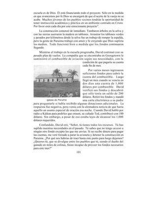 escuela es de Dios. Él está financiando todo el proyecto. Sólo en la medida
en que avancemos por fe Dios se encargará de que el aceite de la vasija no se
acabe. Muchos jóvenes de los pueblos vecinos tendrán la oportunidad de
tener instrucción académica y práctica en un ambiente centrado en Cristo.
Por favor oren cada día por este emocionante proyecto”.
     La construcción comenzó de inmediato. Tumbaron árboles en la selva y
con las sierras aserraron la madera en tablones. Arrastrar los tablones verdes
y pesados por kilómetros desde la selva fue un trabajo de romper la espalda,
pero la gente de Paruima trabajó con amor y fe creyendo que Dios supliría
los medios. Todo funcionó bien a medida que los fondos continuaron
llegando.
    Mientras el trabajo en la escuela progresaba, David continuó con su
pesado plan de vuelos. La compañía que se encontraba en Georgetown le
suministró el combustible de aviación según sus necesidades, con la
                                        condición de que pagaría su cuenta
                                        cada fin de mes.
                                               Por varios meses ingresaron
                                          suficientes fondos para cubrir la
                                          cuenta del combustible. Luego
                                          llegó un mes cuando se vencía en
                                          dos días una cuenta de 1,000
                                          dólares por combustible. David
                                          verificó sus fondos y descubrió
                                          que sólo tenía un saldo de 200
                                          dólares. Retiró los fondos y mandó
                                          una carta electrónica a su padre
para preguntarle si había recibido algunas donaciones adicionales. La
respuesta fue negativa, pero venía con la alentadora noticia de que haría
aquello un asunto especial de oración esa noche. Cuando David habló por
radio a Káikan para pedirles que orasen, su cuñado Ted, contribuyó con 100
dólares. Sin embargo, a pesar de eso estaba lejos de alcanzar los 1,000
dólares requeridos.
     Confundido, David oró, “Señor, tú tienes todos los recursos. Tú has
suplido nuestras necesidades en el pasado. Tú sabes que no tengo acceso a
ningún otro fondo excepto los que me envías. Si no recibo dinero para pagar
las cuentas, me veré forzado a parar la avioneta y detener la construcción en
Paruima. ¿Por qué nos habrías de traer hasta este punto para luego dejarnos?
¿Quieres tú, que se divulgue entre los pueblos que tú, siendo el dueño del
ganado en miles de colinas, fuiste incapaz de proveer los fondos necesarios
para este mes?”
                                     101
 