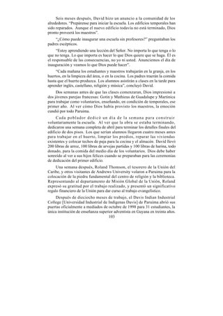 Seis meses después, David hizo un anuncio a la comunidad de los
alrededores. “Prepárense para iniciar la escuela. Los edificios temporales han
sido reparados. Aunque el nuevo edificio todavía no está terminado, Dios
pronto proveerá los maestros”.
    “¿Cómo puede inaugurar una escuela sin profesores?” preguntaban los
padres escépticos.
     “Estoy aprendiendo una lección del Señor. No importa lo que tenga o lo
que no tenga. Lo que importa es hacer lo que Dios quiere que se haga. Él es
el responsable de las consecuencias, no yo ni usted. Anunciemos el día de
inauguración y veamos lo que Dios puede hacer”.
     “Cada mañana los estudiantes y maestros trabajarán en la granja, en los
huertos, en la limpieza del área, o en la cocina. Los padres traerán la comida
hasta que el huerto produzca. Los alumnos asistirán a clases en la tarde para
aprender inglés, castellano, religión y música”, concluyó David.
     Dos semanas antes de que las clases comenzaran, Dios impresionó a
dos jóvenes parejas francesas: Gotin y Mathieus de Guadalupe y Martinica
para trabajar como voluntarios, enseñando, en condición de temporales, ese
primer año. Al ver cómo Dios había provisto los maestros, la emoción
cundió por todo Paruima.
     Cada poblador dedicó un día de la semana para construir
voluntariamente la escuela. Al ver que la obra se estaba terminando,
dedicaron una semana completa de abril para terminar los detalles finales del
edificio de dos pisos. Los que serían alumnos llegaron cuatro meses antes
para trabajar en el huerto, limpiar los predios, reparar las viviendas
existentes y colocar techos de paja para la cocina y el almacén. David llevó
200 libras de arroz, 100 libras de arvejas partidas y 100 libras de harina, todo
donado, para la comida del medio día de los voluntarios. Dios debe haber
sonreído al ver a sus hijos felices cuando se preparaban para las ceremonias
de dedicación del primer edificio.
     Una semana después, Roland Thomson, el tesorero de la Unión del
Caribe, y otros visitantes de Andrews University volaron a Paruima para la
colocación de la piedra fundamental del centro de religión y la biblioteca.
Representando al departamento de Misión Global de la Unión, Roland
expresó su gratitud por el trabajo realizado, y presentó un significativo
regalo financiero de la Unión para dar curso al trabajo evangelístico.
    Después de dieciocho meses de trabajo, el Davis Indian Industrial
College [Universidad Industrial de Indígenas Davis] de Paruima abrió sus
puertas oficialmente a mediados de octubre de 1998 para 31 estudiantes, la
única institución de enseñanza superior adventista en Guyana en treinta años.
                                    103
 