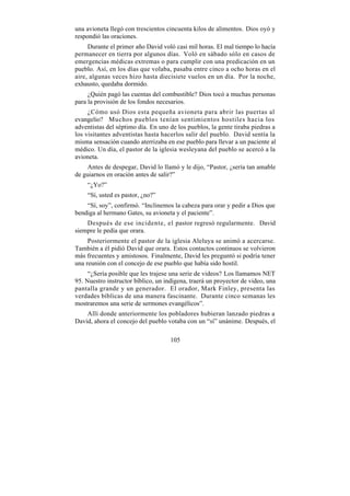 una avioneta llegó con trescientos cincuenta kilos de alimentos. Dios oyó y
respondió las oraciones.
     Durante el primer año David voló casi mil horas. El mal tiempo lo hacía
permanecer en tierra por algunos días. Voló en sábado sólo en casos de
emergencias médicas extremas o para cumplir con una predicación en un
pueblo. Así, en los días que volaba, pasaba entre cinco a ocho horas en el
aire, algunas veces hizo hasta diecisiete vuelos en un día. Por la noche,
exhausto, quedaba dormido.
     ¿Quién pagó las cuentas del combustible? Dios tocó a muchas personas
para la provisión de los fondos necesarios.
     ¿Cómo usó Dios esta pequeña avioneta para abrir las puertas al
evangelio? Muchos pueblos tenían sentimientos hostiles hacia los
adventistas del séptimo día. En uno de los pueblos, la gente tiraba piedras a
los visitantes adventistas hasta hacerlos salir del pueblo. David sentía la
misma sensación cuando aterrizaba en ese pueblo para llevar a un paciente al
médico. Un día, el pastor de la iglesia wesleyana del pueblo se acercó a la
avioneta.
     Antes de despegar, David lo llamó y le dijo, “Pastor, ¿sería tan amable
de guiarnos en oración antes de salir?”
    “¿Yo?”
    “Sí, usted es pastor, ¿no?”
    “Sí, soy”, confirmó. “Inclinemos la cabeza para orar y pedir a Dios que
bendiga al hermano Gates, su avioneta y el paciente”.
    Después de ese incidente, el pastor regresó regularmente. David
siempre le pedía que orara.
     Posteriormente el pastor de la iglesia Aleluya se animó a acercarse.
También a él pidió David que orara. Estos contactos continuos se volvieron
más frecuentes y amistosos. Finalmente, David les preguntó si podría tener
una reunión con el concejo de ese pueblo que había sido hostil.
     “¿Sería posible que les trajese una serie de videos? Los llamamos NET
95. Nuestro instructor bíblico, un indígena, traerá un proyector de video, una
pantalla grande y un generador. El orador, Mark Finley, presenta las
verdades bíblicas de una manera fascinante. Durante cinco semanas les
mostraremos una serie de sermones evangélicos”.
    Allí donde anteriormente los pobladores hubieran lanzado piedras a
David, ahora el concejo del pueblo votaba con un “sí” unánime. Después, el

                                     105
 