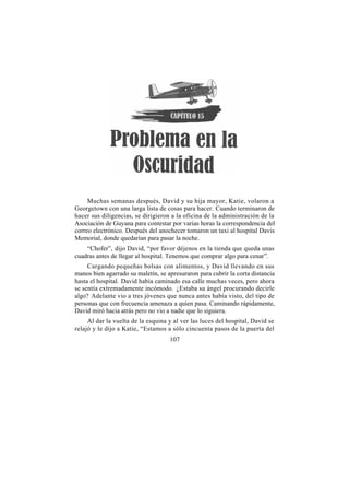 Muchas semanas después, David y su hija mayor, Katie, volaron a
Georgetown con una larga lista de cosas para hacer. Cuando terminaron de
hacer sus diligencias, se dirigieron a la oficina de la administración de la
Asociación de Guyana para contestar por varias horas la correspondencia del
correo electrónico. Después del anochecer tomaron un taxi al hospital Davis
Memorial, donde quedarían para pasar la noche.
    “Chofer”, dijo David, “por favor déjenos en la tienda que queda unas
cuadras antes de llegar al hospital. Tenemos que comprar algo para cenar”.
     Cargando pequeñas bolsas con alimentos, y David llevando en sus
manos bien agarrado su maletín, se apresuraron para cubrir la corta distancia
hasta el hospital. David había caminado esa calle muchas veces, pero ahora
se sentía extremadamente incómodo. ¿Estaba su ángel procurando decirle
algo? Adelante vio a tres jóvenes que nunca antes había visto, del tipo de
personas que con frecuencia amenaza a quien pasa. Caminando rápidamente,
David miró hacia atrás pero no vio a nadie que lo siguiera.
     Al dar la vuelta de la esquina y al ver las luces del hospital, David se
relajó y le dijo a Katie, “Estamos a sólo cincuenta pasos de la puerta del
                                    107
 