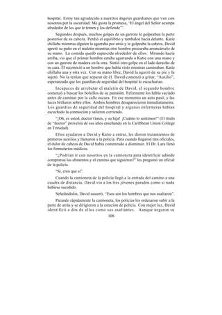 hospital. Estoy tan agradecido a nuestros ángeles guardianes que van con
nosotros por la oscuridad. Me gusta la promesa, ‘El ángel del Señor acampa
alrededor de los que le temen y los defiende’”.
     Segundos después, muchos golpes de un garrote le golpeaban la parte
posterior de su cabeza. Perdió el equilibrio y tambaleó hacia delante. Katie
chillaba mientras alguien la agarraba por atrás y le golpeaba la cabeza. David
apretó su puño en el maletín mientras otro hombre procuraba arrancárselo de
su mano. La comida quedó esparcida alrededor de ellos. Mirando hacia
arriba, vio que el primer hombre estaba agarrando a Katie con una mano y
con un garrote de madera en la otra. Sintió otro golpe en el lado derecho de
su cara. Él reconoció a un hombre que había visto mientras caminaban. Katie
chillaba una y otra vez. Con su mano libre, David la agarró de su pie y la
sujetó. No la tenían que separar de él. David comenzó a gritar, “Auxilio”,
esperanzado que los guardias de seguridad del hospital lo escucharían.
     Incapaces de arrebatar el maletín de David, el segundo hombre
comenzó a buscar los bolsillos de su pantalón. Felizmente los había vaciado
antes de caminar por la calle oscura. En ese momento un auto pasó, y las
luces brillaron sobre ellos. Ambos hombres desaparecieron inmediatamente.
Los guardias de seguridad del hospital y algunas enfermeras habían
escuchado la conmoción y salieron corriendo.
     “¡Oh, es usted, doctor Gates, y su hija! ¡Cuánto lo sentimos!” (El título
de “doctor” provenía de sus años enseñando en la Caribbean Union College
en Trinidad).
     Ellos ayudaron a David y Katie a entrar, les dieron tratamientos de
primeros auxilios y llamaron a la policía. Para cuando llegaron tres oficiales,
el dolor de cabeza de David había comenzado a disminuir. El Dr. Lara llenó
los formularios médicos.
     “¿Podrían ir con nosotros en la camioneta para identificar adónde
compraron los alimentos y el camino que siguieron?” les preguntó un oficial
de la policía.
    “Sí, creo que sí”.
    Cuando la camioneta de la policía llegó a la entrada del camino a una
cuadra de distancia, David vio a los tres jóvenes parados como si nada
hubiese sucedido.
    Señalándolos, David susurró, “Esos son los hombres que nos asaltaron”.
     Parando rápidamente la camioneta, los policías les ordenaron subir a la
parte de atrás y se dirigieron a la estación de policía. Con mejor luz, David
identificó a dos de ellos como sus asaltantes. Aunque negaron su
                                      108
 