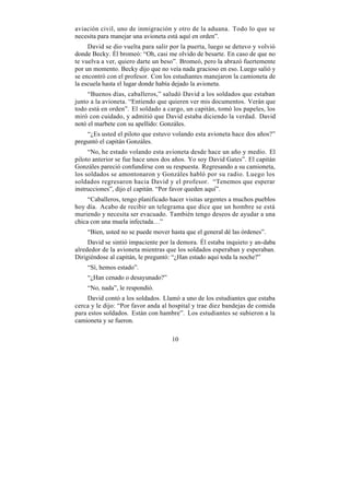 aviación civil, uno de inmigración y otro de la aduana. Todo lo que se
necesita para manejar una avioneta está aquí en orden”.
     David se dio vuelta para salir por la puerta, luego se detuvo y volvió
donde Becky. Él bromeó: “Oh, casi me olvido de besarte. En caso de que no
te vuelva a ver, quiero darte un beso”. Bromeó, pero la abrazó fuertemente
por un momento. Becky dijo que no veía nada gracioso en eso. Luego salió y
se encontró con el profesor. Con los estudiantes manejaron la camioneta de
la escuela hasta el lugar donde había dejado la avioneta.
     “Buenos días, caballeros,” saludó David a los soldados que estaban
junto a la avioneta. “Entiendo que quieren ver mis documentos. Verán que
todo está en orden”. El soldado a cargo, un capitán, tomó los papeles, los
miró con cuidado, y admitió que David estaba diciendo la verdad. David
notó el marbete con su apellido: Gonzáles.
    “¿Es usted el piloto que estuvo volando esta avioneta hace dos años?”
preguntó el capitán Gonzáles.
     “No, he estado volando esta avioneta desde hace un año y medio. El
piloto anterior se fue hace unos dos años. Yo soy David Gates”. El capitán
Gonzáles pareció confundirse con su respuesta. Regresando a su camioneta,
los soldados se amontonaron y Gonzáles habló por su radio. Luego los
soldados regresaron hacia David y el profesor. “Tenemos que esperar
instrucciones”, dijo el capitán. “Por favor queden aquí”.
     “Caballeros, tengo planificado hacer visitas urgentes a muchos pueblos
hoy día. Acabo de recibir un telegrama que dice que un hombre se está
muriendo y necesita ser evacuado. También tengo deseos de ayudar a una
chica con una muela infectada…”
    “Bien, usted no se puede mover hasta que el general dé las órdenes”.
     David se sintió impaciente por la demora. Él estaba inquieto y an-daba
alrededor de la avioneta mientras que los soldados esperaban y esperaban.
Dirigiéndose al capitán, le preguntó: “¿Han estado aquí toda la noche?”
    “Sí, hemos estado”.
    “¿Han cenado o desayunado?”
    “No, nada”, le respondió.
     David contó a los soldados. Llamó a uno de los estudiantes que estaba
cerca y le dijo: “Por favor anda al hospital y trae diez bandejas de comida
para estos soldados. Están con hambre”. Los estudiantes se subieron a la
camioneta y se fueron.

                                    10
 