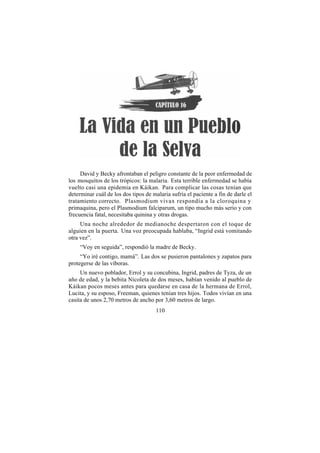 David y Becky afrontaban el peligro constante de la peor enfermedad de
los mosquitos de los trópicos: la malaria. Esta terrible enfermedad se había
vuelto casi una epidemia en Káikan. Para complicar las cosas tenían que
determinar cuál de los dos tipos de malaria sufría el paciente a fin de darle el
tratamiento correcto. Plasmodium vivax respondía a la cloroquina y
primaquina, pero el Plasmodium falciparum, un tipo mucho más serio y con
frecuencia fatal, necesitaba quinina y otras drogas.
     Una noche alrededor de medianoche despertaron con el toque de
alguien en la puerta. Una voz preocupada hablaba, “Ingrid está vomitando
otra vez”.
     “Voy en seguida”, respondió la madre de Becky.
     “Yo iré contigo, mamá”. Las dos se pusieron pantalones y zapatos para
protegerse de las víboras.
     Un nuevo poblador, Errol y su concubina, Ingrid, padres de Tyza, de un
año de edad, y la bebita Nicoleta de dos meses, habían venido al pueblo de
Káikan pocos meses antes para quedarse en casa de la hermana de Errol,
Lucita, y su esposo, Freeman, quienes tenían tres hijos. Todos vivían en una
casita de unos 2,70 metros de ancho por 3,60 metros de largo.
                                      110
 