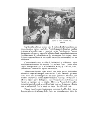 Ingrid estaba sufriendo un caso serio de malaria. Estaba tan enferma que
no podía dar de mamar a su bebé. Pronto la pequeña Tyza fue picada e
infectada, y luego Freeman, el esposo de Lucita. Anteriormente, Freeman
había estado enfermo por meses. Se había debilitado y amarilleado tanto que
David tuvo que llevarlo al hospital del gobierno en Georgetown. Ahora
Freeman estaba sufriendo de una recaída y temblaba como una hoja por los
escalofríos.
    Con tantos enfermos, la casita de Lucita parecía un hospital. Ingrid
vomitaba repetidamente. La pequeña Tyza ardía de fiebre. Debido a que
Ingrid no lograba tragar el medicamento, Becky y su madre, Patti,
comenzaron a administrarle líquidos intravenosos.
     A la mañana siguiente Ingrid parecía estar mejor, pero la debilidad de
Freeman lo imposibilitaba para caminar hasta la pista. Debido a que nadie
sabía a qué hora David regresaría del vuelo que estaba haciendo, dos
hombres amarraron la hamaca de Freeman en un palo largo y lo llevaron al
edificio médico cerca de la pista. David regresó demasiado tarde para
llevarlo a Georgetown esa noche. Florencia Peters, la trabajadora
comunitaria para la salud, acomodó un lugar para que descansara, y Lucita
pasó la noche con él. Errol se quedó con Ingrid y los niños en la casa.
    Cuando Ingrid comenzó nuevamente a vomitar, Errol los dejó y en su
desesperación corrió a la casa de los Gates que no quedaba muy lejos. Sin

                                    111
 