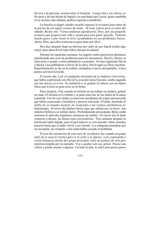 llevara a la paciente inconsciente al hospital. Luego ella y las chicas se
llevaron a las dos hijitas de Ingrid a su casa hasta que Lucita, quien enseñaba
en la escuela cada mañana, pudiera regresar a atenderlas.
     La familia se alegró cuando escuchó regresar la avioneta justo antes de
la puesta de sol aquel viernes de tarde. Al estar juntos para el culto del
sábado, Becky oró: “Cómo podemos agradecerte, Dios, por esa pequeña
avioneta que proporciona vida y ayuda para esta gente querida. Tenemos
mucho gozo, como Jesús lo tuvo, ayudándoles en sus problemas físicos.
Ahora, Dios, que ellos conozcan tu gran amor por ellos”.
    Dos días después llegó un informe por radio de que Ingrid estaba algo
mejor, pero ahora Errol tenía fiebre alta por la malaria.
     Durante las siguientes semanas, los ángeles malos parecieron deleitarse
planificando una serie de problemas para los misioneros. David y Becky se
ofrecieron a ayudar a otros pobladores a cosechar. Al estar siguiendo David
y Becky a los pobladores a través de la selva, David agitó su filoso machete.
Repentinamente se dio en la rodilla, cortándose a través del pantalón. Cinco
puntos cerraron la herida.
     El mismo día, Leif, el estudiante misionero de la Andrews University,
que había copiloteado con David la avioneta hasta Guyana, estaba jugando
con los chicos en el río. Se zambulló y se golpeó la cabeza con un objeto
filoso que le hizo un gran corte en la frente.
     Poco después, Ted, usando un formón en un trabajo en madera, golpeó
un nudo. El formón se le resbaló y se pasó entre dos de sus dedos de la mano
izquierda. Uno de esos dedos ya tenía una mordedura de origen desconocido
que había comenzado a hincharse y parecía infectado. El dedo, hinchado al
doble de su tamaño normal, no respondía a las cremas antibióticas ni
hidroterapia. Al tercer día habían líneas rojas que subían por su brazo. Sus
nódulos linfáticos se sentían duros. Profundamente preocupada, Betsy oraba
mientras le aplicaba emplastos continuos de carbón. Al cuarto día el dedo
comenzó a drenar, las líneas rojas retrocedieron. Tres semanas después la
hinchazón había bajado, pero la piel todavía se veía morada. Otras semanas
pasaron hasta que el dedo volvió a ser normal. Los indígenas pensaban que
un escorpión, un ciempiés o una araña había causado el problema.
     El acto de coronación de esta serie de accidentes fue cuando un grupo
salió de la casa el viernes para ir al culto a la iglesia. Leif, caminando a
cierta distancia detrás del grupo principal, notó un pedazo de tela gris
mientras trepaba por la montaña. Voy a acabar con eso, pensó. Parece una
víbora y puede asustar a alguien. Levantó la tela, se salió unos pocos pasos

                                     113
 