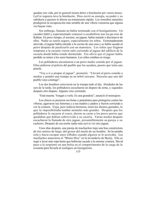 quedan con vida, por lo general tienen dolor e hinchazón por varios meses.
Leif ni siquiera tuvo la hinchazón. Dios envió su energía, su poder y su
sabiduría a quienes le dieron un tratamiento rápido. Los remedios naturales
produjeron la recuperación más notable de una víbora venenosa que alguna
vez hayan visto.
     Sin embargo, Satanás no había terminado con el hostigamiento. Un
cazador hábil y experimentado comenzó a escabullirse tras los pe-rros de
Káikan. En poco tiempo, el asesino, un jaguar, había matado a diecinueve de
ellos. Nadie se sentía seguro, especialmente los niños. Extremadamente
atrevido, el jaguar había entrado a la cocina de una casa y se había sacado al
perro después de paralizarlo con un manotazo. Los niños que llegaron
temprano a la escuela vieron salir corriendo al jaguar del edificio de la
escuela donde había estado durmiendo. Era obvio que el jaguar había
perdido su temor a los seres humanos. Los niños estaban en riesgo.
     Los pobladores encontraron a un perro medio comido por el jaguar.
Ellos pidieron al policía del pueblo que los ayudara, puesto que tenía una
pistola.
    “Voy a ir a atrapar al jaguar”, prometió. “Llevaré al perro comido a
medias y pondré una trampa en un árbol cercano. Necesito que uno del
pueblo vaya conmigo”.
     Los dos hombres estuvieron en la trampa todo el día. Alrededor de las
seis de la tarde, los pobladores escucharon un disparo de arma, y segundos
después otro disparo. Alguien vino corriendo.
    “Está muerta. Vengan a verla. Es una grandota”, anunció el mensajero.
     Los chicos se pusieron sus botas y pantalones para protegerse contra las
víboras, agarraron sus linternas y a sus madres y padres y fueron corriendo a
ver la criatura. Vieja, pero todavía hermosa, tenía los dientes gastados, lo
que la imposibilitaba tumbar animales más grandes. Después que los
pobladores le sacaron el cuero, dieron su carne a los pocos perros que
quedaban que habían sobrevivido a su cacería. Varias noches después
escucharon la llamada de otro jaguar, presumiblemente su pareja o su
cachorro. Después de esa noche nadie más oyó ni vio otro jaguar.
     Unos días después, una pareja de muchachos trajo una boa constrictora
de tres metros de largo, del grosor del muslo de un hombre. Se levantaba
sola y hacía escapar unos silbidos cuando alguien se le acercaba. Los
muchachos amarraron al “Mister Hiss” en la lavandería de Becky. Ella se
negó a lavar más ropa hasta que hubieran sacado a la enorme criatura. David
puso a la serpiente en una bolsa en el compartimento de la carga de la
avioneta para llevarla al zoológico en Georgetown.
                                      115
 