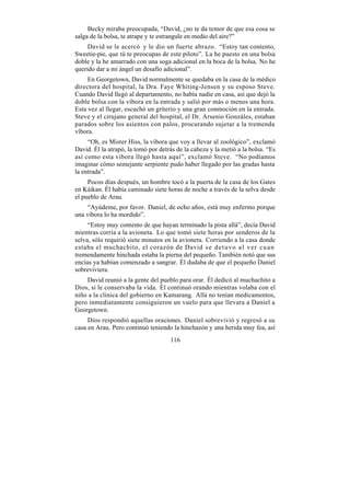 Becky miraba preocupada, “David, ¿no te da temor de que esa cosa se
salga de la bolsa, te atrape y te estrangule en medio del aire?”
     David se le acercó y le dio un fuerte abrazo. “Estoy tan contento,
Sweetie-pie, que tú te preocupas de este piloto”. La he puesto en una bolsa
doble y la he amarrado con una soga adicional en la boca de la bolsa. No he
querido dar a mi ángel un desafío adicional”.
     En Georgetown, David normalmente se quedaba en la casa de la médico
directora del hospital, la Dra. Faye Whiting-Jensen y su esposo Steve.
Cuando David llegó al departamento, no había nadie en casa, así que dejó la
doble bolsa con la víbora en la entrada y salió por más o menos una hora.
Esta vez al llegar, escuchó un griterío y una gran conmoción en la entrada.
Steve y el cirujano general del hospital, el Dr. Arsenio Gonzáles, estaban
parados sobre los asientos con palos, procurando sujetar a la tremenda
víbora.
     “Oh, es Mister Hiss, la víbora que voy a llevar al zoológico”, exclamó
David. Él la atrapó, la tomó por detrás de la cabeza y la metió a la bolsa. “Es
así como esta víbora llegó hasta aquí”, exclamó Steve. “No podíamos
imaginar cómo semejante serpiente pudo haber llegado por las gradas hasta
la entrada”.
     Pocos días después, un hombre tocó a la puerta de la casa de los Gates
en Káikan. Él había caminado siete horas de noche a través de la selva desde
el pueblo de Arau.
    “Ayúdeme, por favor. Daniel, de ocho años, está muy enfermo porque
una víbora lo ha mordido”.
     “Estoy muy contento de que hayan terminado la pista allá”, decía David
mientras corría a la avioneta. Lo que tomó siete horas por senderos de la
selva, sólo requirió siete minutos en la avioneta. Corriendo a la casa donde
estaba el muchachito, el corazón de David s e d e t u v o a l v e r c u a n
tremendamente hinchada estaba la pierna del pequeño. También notó que sus
encías ya habían comenzado a sangrar. Él dudaba de que el pequeño Daniel
sobreviviera.
    David reunió a la gente del pueblo para orar. Él dedicó al muchachito a
Dios, si le conservaba la vida. Él continuó orando mientras volaba con el
niño a la clínica del gobierno en Kamarang. Allá no tenían medicamentos,
pero inmediatamente consiguieron un vuelo para que llevara a Daniel a
Georgetown.
     Dios respondió aquellas oraciones. Daniel sobrevivió y regresó a su
casa en Arau. Pero continuó teniendo la hinchazón y una herida muy fea, así
                                     116
 