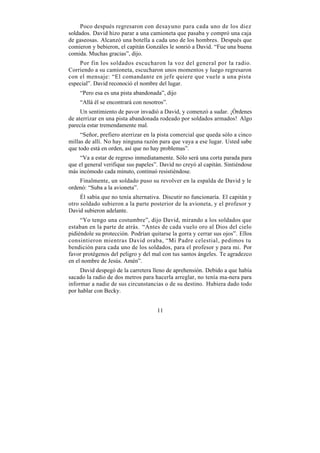 Poco después regresaron con desayuno para cada uno de los diez
soldados. David hizo parar a una camioneta que pasaba y compró una caja
de gaseosas. Alcanzó una botella a cada uno de los hombres. Después que
comieron y bebieron, el capitán Gonzáles le sonrió a David. “Fue una buena
comida. Muchas gracias”, dijo.
    Por fin los soldados escucharon la voz del general por la radio.
Corriendo a su camioneta, escucharon unos momentos y luego regresaron
con el mensaje: “El comandante en jefe quiere que vuele a una pista
especial”. David reconoció el nombre del lugar.
    “Pero esa es una pista abandonada”, dijo
    “Allá él se encontrará con nosotros”.
     Un sentimiento de pavor invadió a David, y comenzó a sudar. ¡Órdenes
de aterrizar en una pista abandonada rodeado por soldados armados! Algo
parecía estar tremendamente mal.
     “Señor, prefiero aterrizar en la pista comercial que queda sólo a cinco
millas de allí. No hay ninguna razón para que vaya a ese lugar. Usted sabe
que todo está en orden, así que no hay problemas”.
     “Va a estar de regreso inmediatamente. Sólo será una corta parada para
que el general verifique sus papeles”. David no creyó al capitán. Sintiéndose
más incómodo cada minuto, continuó resistiéndose.
    Finalmente, un soldado puso su revolver en la espalda de David y le
ordenó: “Suba a la avioneta”.
     Él sabía que no tenía alternativa. Discutir no funcionaría. El capitán y
otro soldado subieron a la parte posterior de la avioneta, y el profesor y
David subieron adelante.
     “Yo tengo una costumbre”, dijo David, mirando a los soldados que
estaban en la parte de atrás. “Antes de cada vuelo oro al Dios del cielo
pidiéndole su protección. Podrían quitarse la gorra y cerrar sus ojos”. Ellos
consintieron mientras David oraba, “Mi Padre celestial, pedimos tu
bendición para cada uno de los soldados, para el profesor y para mi. Por
favor protégenos del peligro y del mal con tus santos ángeles. Te agradezco
en el nombre de Jesús. Amén”.
     David despegó de la carretera lleno de aprehensión. Debido a que había
sacado la radio de dos metros para hacerla arreglar, no tenía ma-nera para
informar a nadie de sus circunstancias o de su destino. Hubiera dado todo
por hablar con Becky.


                                     11
 