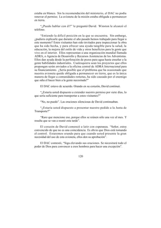 estaba en blanco. Sin la recomendación del ministerio, el DAC no podía
renovar el permiso. La avioneta de la misión estaba obligada a permanecer
en tierra.

     “¿Puedo hablar con él?” le preguntó David. Winston le alcanzó el
teléfono.

     “Entiendo la difícil posición en la que se encuentra. Sin embargo,
¿pudiera explicarle que durante el año pasado hemos trabajado para llegar a
este momento? Estos visitantes han sido invitados para inspeccionar la obra
que ha sido hecha, y para ofrecer una ayuda tangible para la salud, la
educación, la mejora del estilo de vida y otros beneficios para la gente que
vive en el interior. Ellos representan a una organización mundial llamada
ADRA, o Agencia de Desarrollo y Recursos Asistencias de los Adventistas.
Ellos dan ayuda desde la perforación de pozos para agua hasta enseñar a la
gente habilidades industriales. Cualesquiera sean los proyectos que ellos
propongan serán enviados a la oficina central de ADRA Internacional para
su financiamiento. ¿Sería posible que el problema que ha ocasionado que
nuestra avioneta quede obligada a permanecer en tierra, que es la única
manera de llegar a comunidades remotas, ha sido causado por el enemigo
que odia el hacer bien a la gente necesitada?”

    El DAC estuvo de acuerdo. Orando en su corazón, David continuó.

     “¿Estaría usted dispuesto a extender nuestro permiso por siete días, lo
que sería suficiente para transportar a estos visitantes?”

    “No, no puedo”. Las oraciones silenciosas de David continuaban.

    “¿Estaría usted dispuesto a presentar nuestro pedido a la Junta de
Transporte?”

     “Raro que mencione eso, porque ellos se reúnen sólo una vez al mes. Y
resulta que se van a reunir esta tarde”.

     El corazón de David comenzó a latir con esperanza. “Señor, estoy
convencido de que no es una coincidencia. Es obvio que Dios está tomando
el control. Estaremos orando para que cuando usted presente la gran
necesidad del uso de esta avioneta, ellos den su aprobación”.

    El DAC contestó, “Siga elevando sus oraciones. Se necesitará todo el
poder de Dios para convencer a esos hombres para hacer una excepción”.


                                    120
 