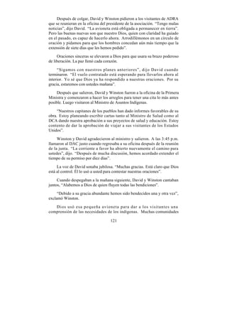 Después de colgar, David y Winston pidieron a los visitantes de ADRA
que se reunieran en la oficina del presidente de la asociación. “Tengo malas
noticias”, dijo David. “La avioneta está obligada a permanecer en tierra”.
Pero las buenas nuevas son que nuestro Dios, quien con claridad ha guiado
en el pasado, es capaz de hacerlo ahora. Arrodillémonos en un círculo de
oración y pidamos para que los hombres concedan aún más tiempo que la
extensión de siete días que les hemos pedido”.

     Oraciones sinceras se elevaron a Dios para que usara su brazo poderoso
de liberación. La paz llenó cada corazón.

     “Sigamos con nuestros planes anteriores”, dijo David cuando
terminaron. “El vuelo contratado está esperando para llevarlos ahora al
interior. Yo sé que Dios ya ha respondido a nuestras oraciones. Por su
gracia, estaremos con ustedes mañana”.

     Después que salieron, David y Winston fueron a la oficina de la Primera
Ministra y comenzaron a hacer los arreglos para tener una cita lo más antes
posible. Luego visitaron al Ministro de Asuntos Indígenas.

     “Nuestros capitanes de los pueblos han dado informes favorables de su
obra. Estoy planeando escribir cartas tanto al Ministro de Salud como al
DCA dando nuestra aprobación a sus proyectos de salud y educación. Estoy
contento de dar la aprobación de viajar a sus visitantes de los Estados
Unidos”.

     Winston y David agradecieron al ministro y salieron. A las 3:45 p.m.
llamaron al DAC justo cuando regresaba a su oficina después de la reunión
de la junta. “La corriente a favor ha abierto nuevamente el camino para
ustedes”, dijo. “Después de mucha discusión, hemos acordado extender el
tiempo de su permiso por diez días”.

     La voz de David sonaba jubilosa. “Muchas gracias. Está claro que Dios
está al control. Él lo usó a usted para contestar nuestras oraciones”.

     Cuando despegaban a la mañana siguiente, David y Winston cantaban
juntos, “Alabemos a Dios de quien fluyen todas las bendiciones”.

     “Debido a su gracia abundante hemos sido bendecidos una y otra vez”,
exclamó Winston.

   Dios usó esa pequeña avioneta para dar a los visitantes una
comprensión de las necesidades de los indígenas. Muchas comunidades

                                    121
 