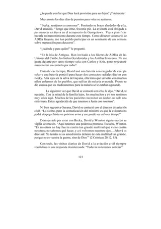 ¿Se puede confiar que Dios hará provisión para sus hijos? ¡Totalmente!

    Muy pronto los diez días de permiso para volar se acabaron.

    “Becky, sentémos a conversar”. Poniendo su brazo alrededor de ella,
David anunció, “Tengo que irme, Sweetie-pie. La avioneta está obligada a
permanecer en tierra en el aeropuerto de Georgetown. Voy a planificar
hacerle su mantenimiento durante este tiempo. Como director voluntario de
ADRA Guyana, me han pedido participar en un seminario de una semana
sobre preparación para desastres”.

    “¿Adónde y para quién?” le preguntó.

    “En la isla de Antigua. Han invitado a los líderes de ADRA de las
Uniones del Caribe, las Indias Occidentales y las Antillas Francesas. No me
gusta dejarte por tanto tiempo sola con Carlos y Kris, pero procuraré
mantenerme en contacto por radio”.

     Durante ese tiempo, David usó una batería con cargador de energía
solar y una batería portátil para hacer dos contactos radiales diarios con
Becky. Allá lejos en la selva de Guyana, ella tenía que vérselas con muchos
niños enfermos de los pueblos, que sufrían de malaria avanzada. Pronto se
dio cuenta que los medicamentos para la malaria se le estaban agotando.

          La siguiente vez que David se contactó con ella, le dijo, “David, te
necesito. Con la mitad de la familia lejos, los muchachos y yo nos sentimos
muy solos aquí. Muchos de los pacientes necesitan un doctor, no sólo una
enfermera. Estoy agradecida de que tenemos a Jesús con nosotros”.

      Ni bien regresó a Guyana, David se contactó con el director de aviación
civil. “Lo siento, pero la comunicación del ministro es que la avioneta no
podrá despegar hasta un próximo aviso y ese puede ser un buen tiempo”.

     Desesperado por estar con Becky, David y Winston siguieron con su
vigilia de oración. “Aquí tenemos una poderosa promesa. Escucha, Winston.
“En nosotros no hay fuerza contra tan grande multitud que viene contra
nosotros; no sabemos qué hacer, y a ti volvemos nuestros ojos… Jehová os
dice así: No temáis ni os amedrentéis delante de esta multitud tan grande,
porque no es vuestra la guerra, sino de Dios’” (2 Crónicas 20:12, 15).

     Con todo, las visitas diarias de David a la aviación civil siempre
resultaban en una respuesta desinteresada: “Todavía no tenemos noticias”.


                                     123
 