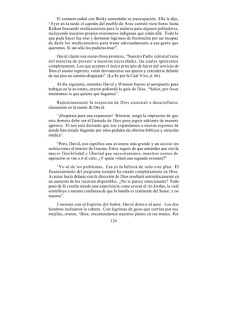 El contacto radial con Becky aumentaba su preocupación. Ella le dijo,
“Ayer en la tarde el capitán del pueblo de Arau caminó siete horas hasta
Káikan buscando medicamentos para la malaria para algunos pobladores,
incluyendo nuestros propios misioneros indígenas que están allá. Todo lo
que pude hacer fue orar y derramar lágrimas de frustración por ser incapaz
de darle los medicamentos para tratar adecuadamente a esa gente que
queremos. Si tan sólo los pudieras traer”.

     David clamó esa maravillosa promesa, "Nuestro Padre celestial tiene
mil maneras de proveer a nuestras necesidades, las cuales ignoramos
completamente. Los que aceptan el único principio de hacer del servicio de
Dios el asunto supremo, verán desvanecerse sus apuros y extenderse delante
de sus pies un camino despejado”. (La Fe por la Cual Vivo, p. 66).

     Al día siguiente, mientras David y Winston fueron al aeropuerto para
trabajar en la avioneta, oraron pidiendo la guía de Dios. “Señor, por favor
muéstranos lo que quieres que hagamos”.

     Repentinamente la respuesta de Dios comenzó a desarrollarse
claramente en la mente de David.

     “¡Prepárate para una expansión! Winston, tengo la impresión de que
esta demora debe ser el llamado de Dios para seguir adelante de manera
agresiva. Él nos está diciendo que nos expandamos a nuevas regiones de
donde han estado llegando por años pedidos de obreros bíblicos y atención
médica”.

     “Pero, David, eso significa una avioneta más grande y un acceso sin
restricciones al interior de Guyana. Estoy seguro de que entiendes que con la
mayor flexibilidad y libertad que necesitaremos, nuestros costos de
operación se van a ir al cielo. ¿Y quién volará una segunda avioneta?”

     “Yo sé de los problemas. Esa es la belleza de todo este plan. El
financiamiento del programa siempre ha estado completamente en Dios.
Avanzar hacia delante con la dirección de Dios resultará automáticamente en
un aumento de los recursos disponibles. ¿No te parece emocionante? Todo
paso de fe resulta siendo una experiencia como cruzar el río Jordán, la cual
contribuye a nuestra confianza de que la batalla es realmente del Senor, y no
nuestra”.

    Contento con el Espíritu del Señor, David detuvo el auto. Los dos
hombres inclinaron la cabeza. Con lágrimas de gozo que corrían por sus
mejillas, oraron, “Dios, encomendamos nuestros planes en tus manos. Por
                                    124
 